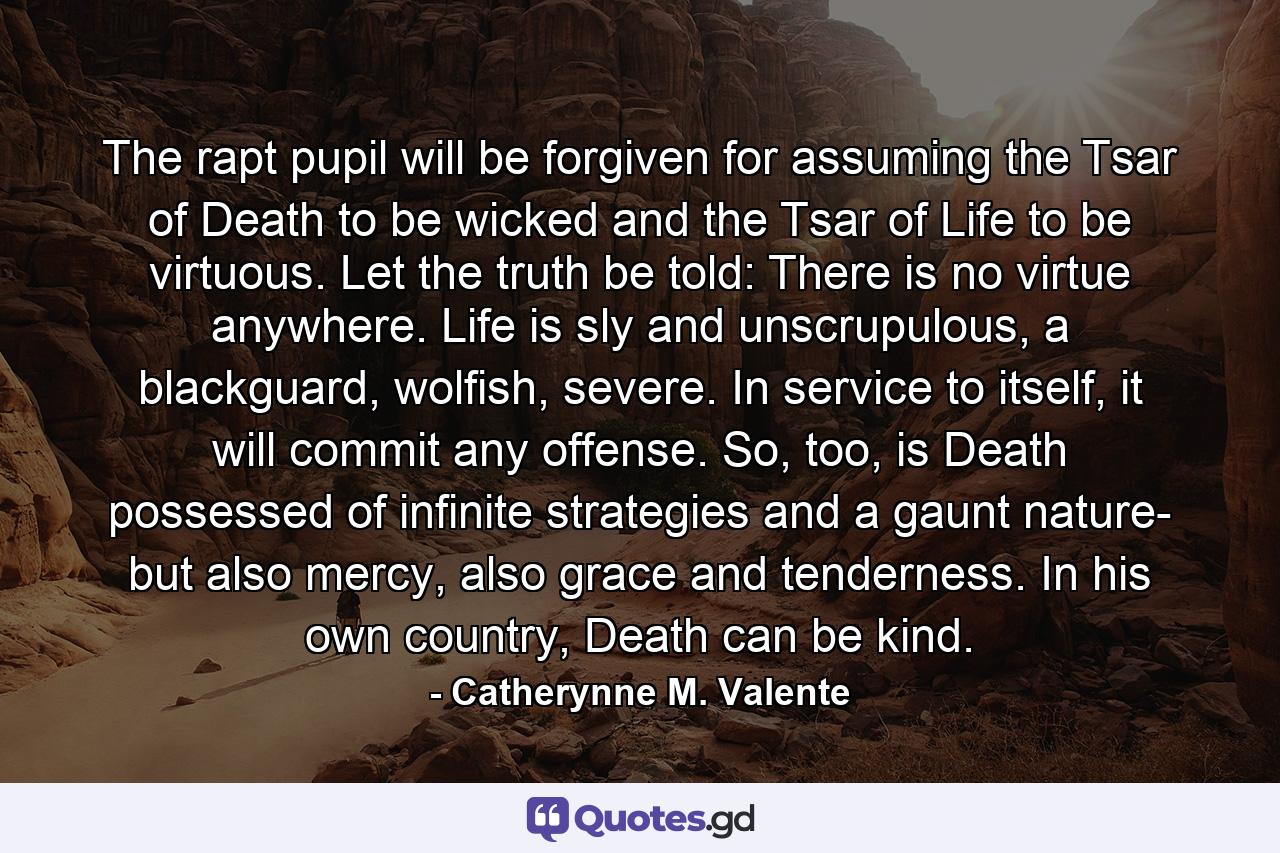 The rapt pupil will be forgiven for assuming the Tsar of Death to be wicked and the Tsar of Life to be virtuous. Let the truth be told: There is no virtue anywhere. Life is sly and unscrupulous, a blackguard, wolfish, severe. In service to itself, it will commit any offense. So, too, is Death possessed of infinite strategies and a gaunt nature- but also mercy, also grace and tenderness. In his own country, Death can be kind. - Quote by Catherynne M. Valente