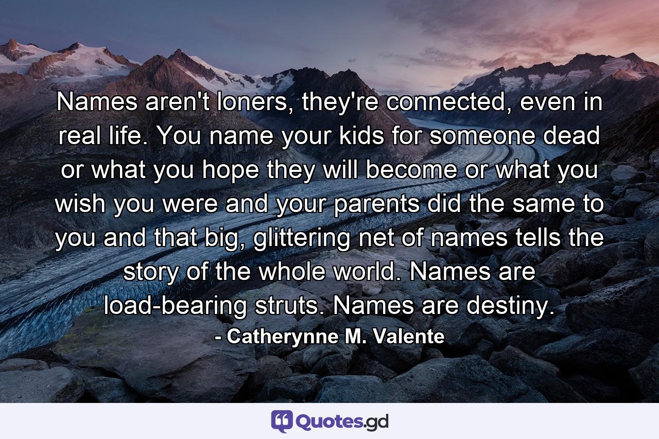 Names aren't loners, they're connected, even in real life. You name your kids for someone dead or what you hope they will become or what you wish you were and your parents did the same to you and that big, glittering net of names tells the story of the whole world. Names are load-bearing struts. Names are destiny. - Quote by Catherynne M. Valente