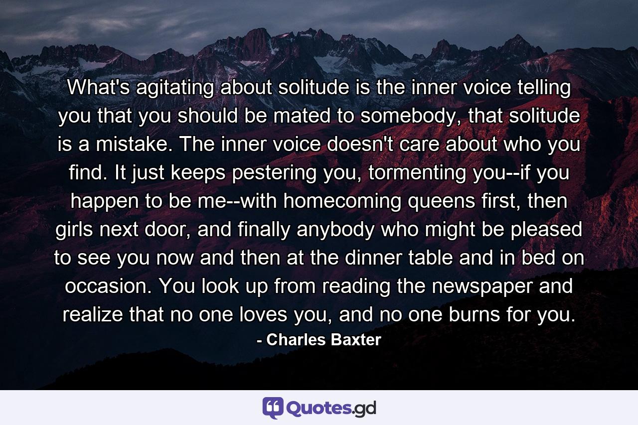 What's agitating about solitude is the inner voice telling you that you should be mated to somebody, that solitude is a mistake. The inner voice doesn't care about who you find. It just keeps pestering you, tormenting you--if you happen to be me--with homecoming queens first, then girls next door, and finally anybody who might be pleased to see you now and then at the dinner table and in bed on occasion. You look up from reading the newspaper and realize that no one loves you, and no one burns for you. - Quote by Charles Baxter