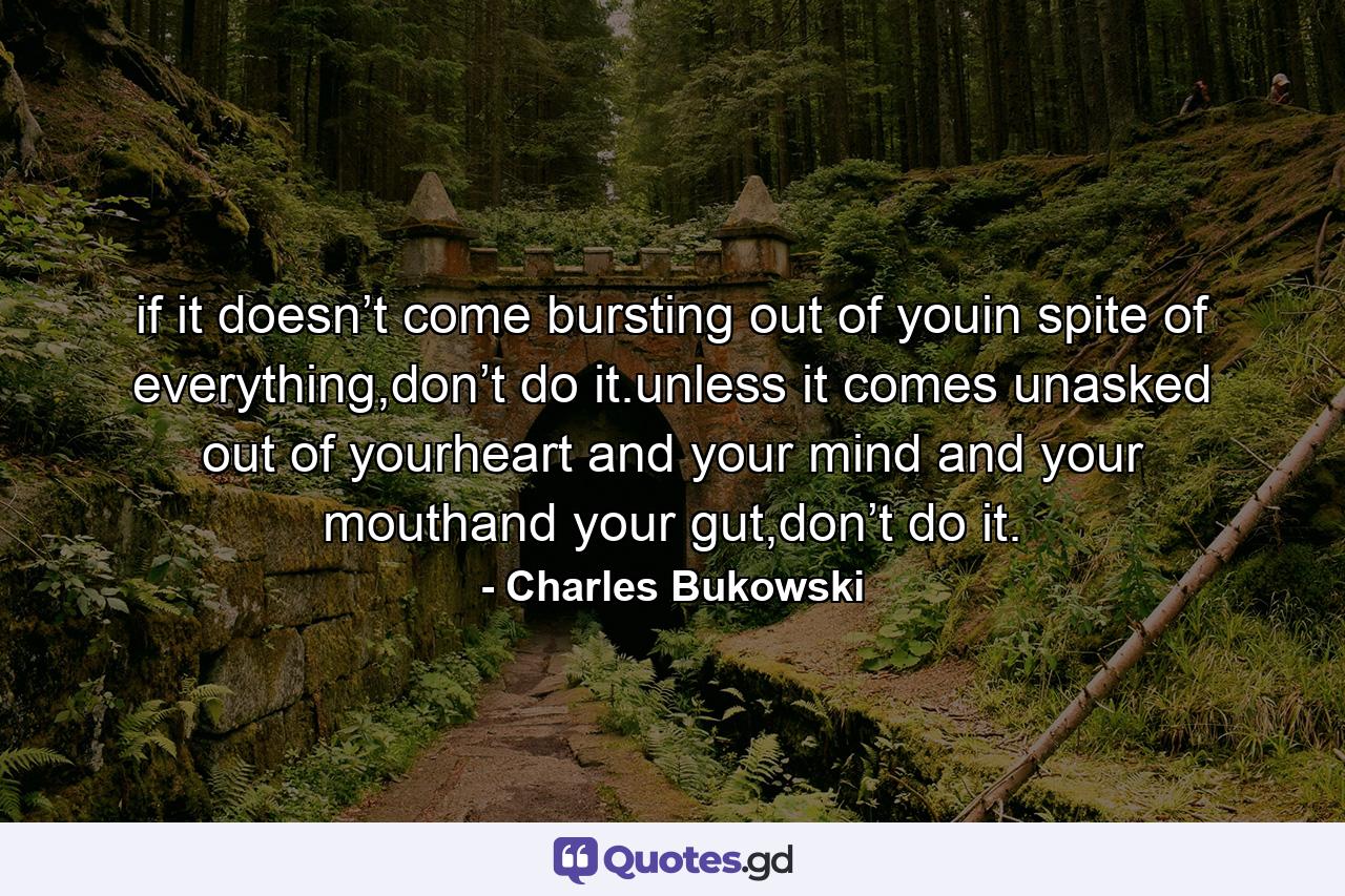 if it doesn’t come bursting out of youin spite of everything,don’t do it.unless it comes unasked out of yourheart and your mind and your mouthand your gut,don’t do it. - Quote by Charles Bukowski