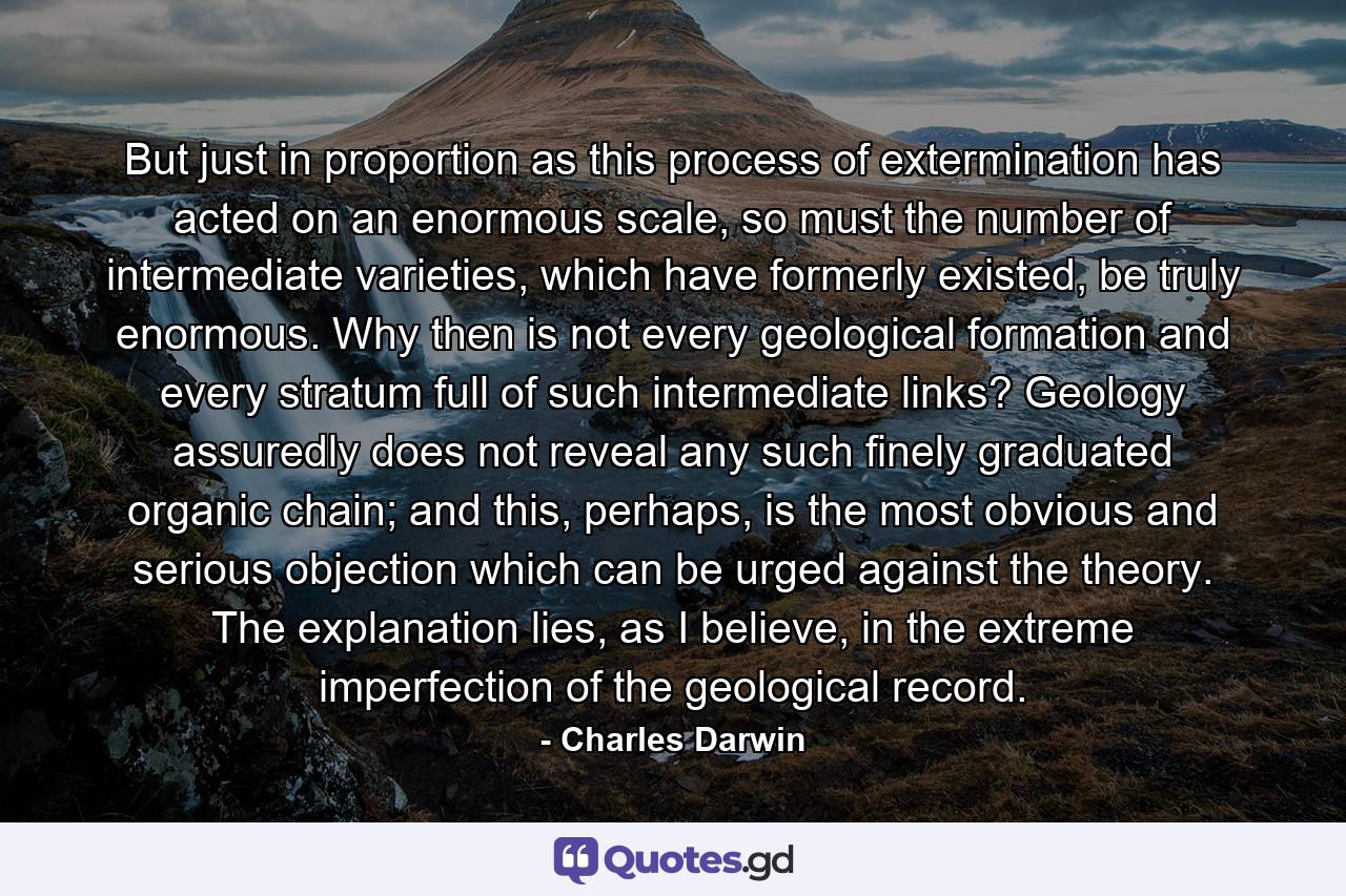 But just in proportion as this process of extermination has acted on an enormous scale, so must the number of intermediate varieties, which have formerly existed, be truly enormous. Why then is not every geological formation and every stratum full of such intermediate links? Geology assuredly does not reveal any such finely graduated organic chain; and this, perhaps, is the most obvious and serious objection which can be urged against the theory. The explanation lies, as I believe, in the extreme imperfection of the geological record. - Quote by Charles Darwin