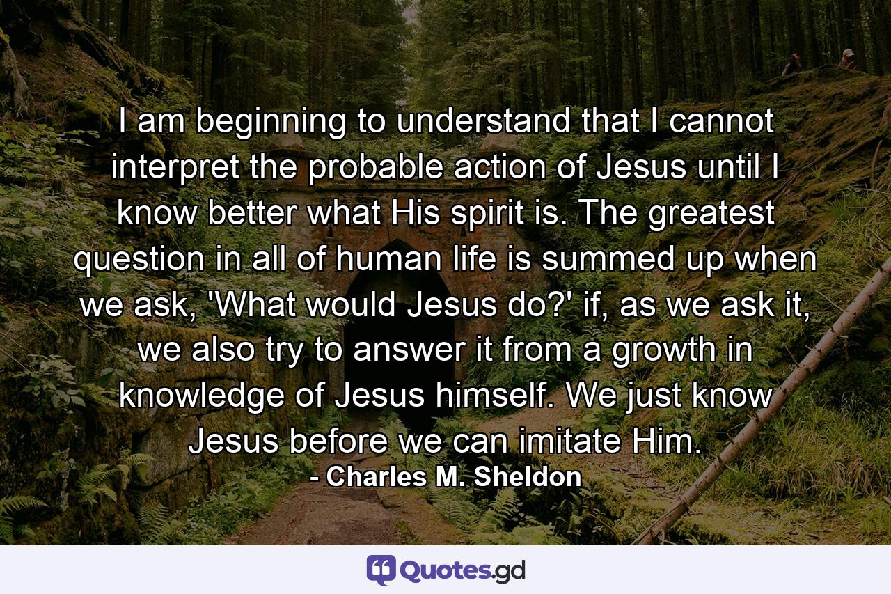 I am beginning to understand that I cannot interpret the probable action of Jesus until I know better what His spirit is. The greatest question in all of human life is summed up when we ask, 'What would Jesus do?' if, as we ask it, we also try to answer it from a growth in knowledge of Jesus himself. We just know Jesus before we can imitate Him. - Quote by Charles M. Sheldon