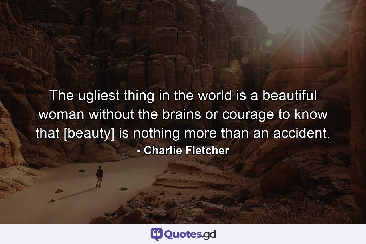 The ugliest thing in the world is a beautiful woman without the brains or courage to know that [beauty] is nothing more than an accident. - Quote by Charlie Fletcher