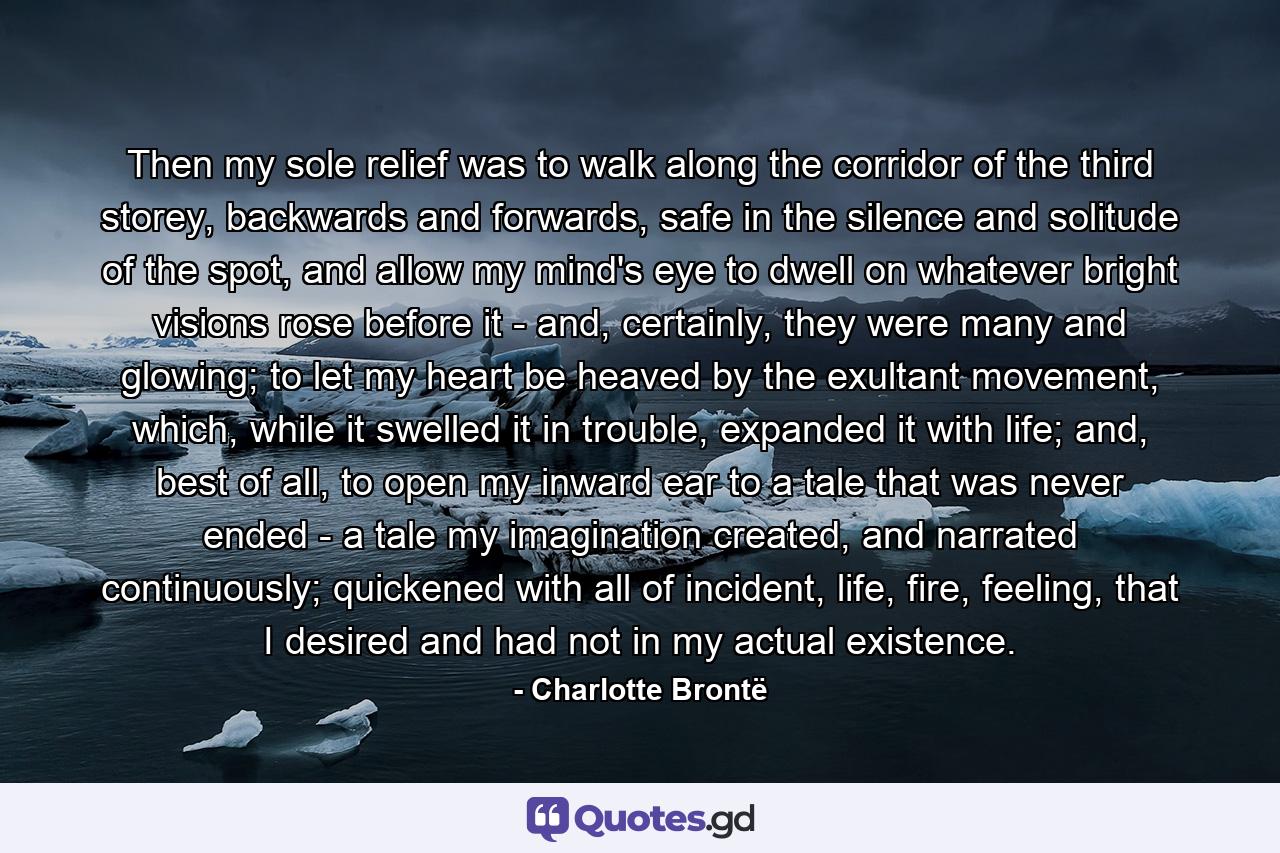 Then my sole relief was to walk along the corridor of the third storey, backwards and forwards, safe in the silence and solitude of the spot, and allow my mind's eye to dwell on whatever bright visions rose before it - and, certainly, they were many and glowing; to let my heart be heaved by the exultant movement, which, while it swelled it in trouble, expanded it with life; and, best of all, to open my inward ear to a tale that was never ended - a tale my imagination created, and narrated continuously; quickened with all of incident, life, fire, feeling, that I desired and had not in my actual existence. - Quote by Charlotte Brontë