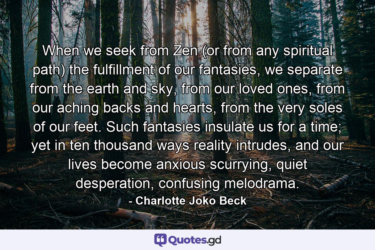 When we seek from Zen (or from any spiritual path) the fulfillment of our fantasies, we separate from the earth and sky, from our loved ones, from our aching backs and hearts, from the very soles of our feet. Such fantasies insulate us for a time; yet in ten thousand ways reality intrudes, and our lives become anxious scurrying, quiet desperation, confusing melodrama. - Quote by Charlotte Joko Beck