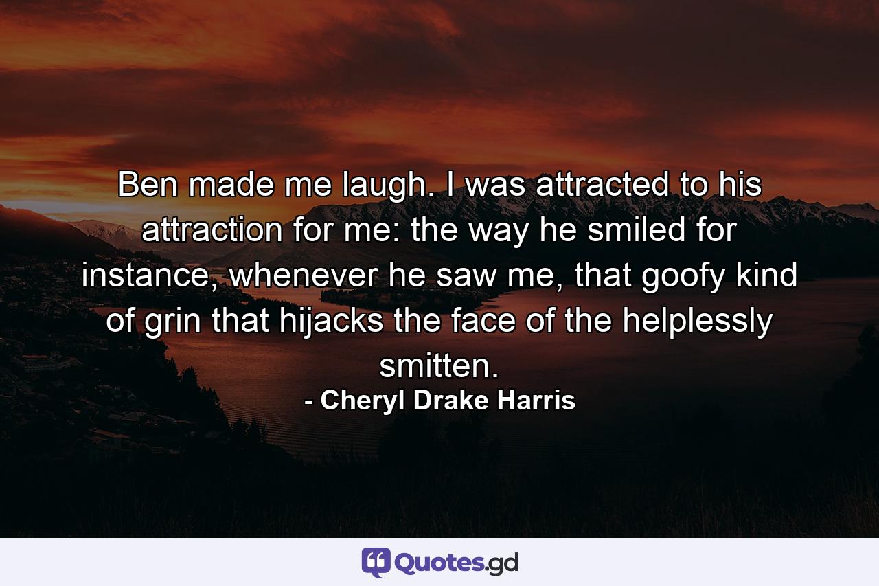 Ben made me laugh. I was attracted to his attraction for me: the way he smiled for instance, whenever he saw me, that goofy kind of grin that hijacks the face of the helplessly smitten. - Quote by Cheryl Drake Harris