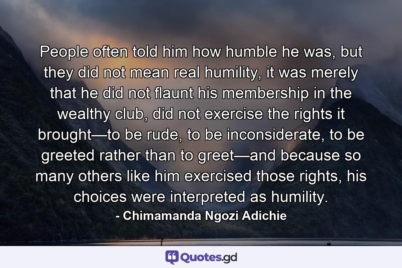 People often told him how humble he was, but they did not mean real humility, it was merely that he did not flaunt his membership in the wealthy club, did not exercise the rights it brought—to be rude, to be inconsiderate, to be greeted rather than to greet—and because so many others like him exercised those rights, his choices were interpreted as humility. - Quote by Chimamanda Ngozi Adichie