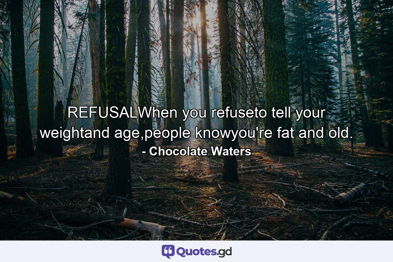 REFUSALWhen you refuseto tell your weightand age,people knowyou're fat and old. - Quote by Chocolate Waters