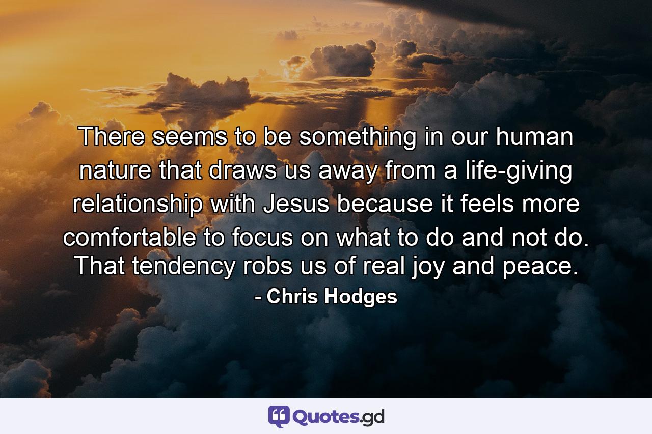 There seems to be something in our human nature that draws us away from a life-giving relationship with Jesus because it feels more comfortable to focus on what to do and not do. That tendency robs us of real joy and peace. - Quote by Chris Hodges