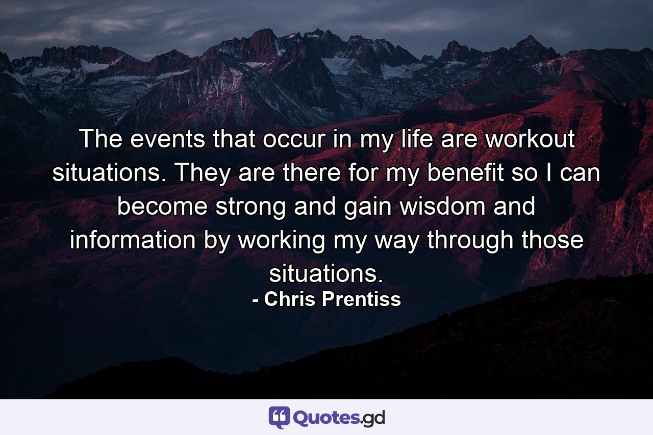 The events that occur in my life are workout situations. They are there for my benefit so I can become strong and gain wisdom and information by working my way through those situations. - Quote by Chris Prentiss