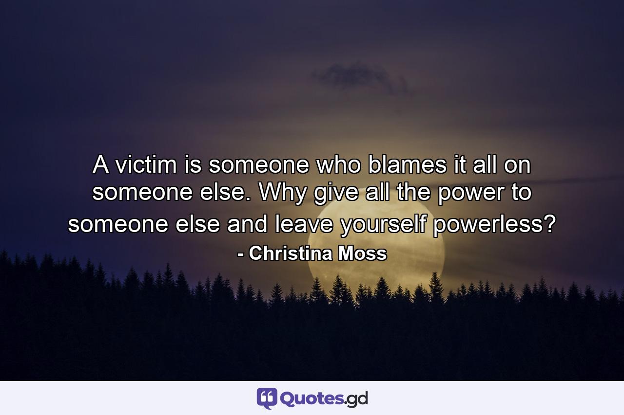 A victim is someone who blames it all on someone else. Why give all the power to someone else and leave yourself powerless? - Quote by Christina Moss