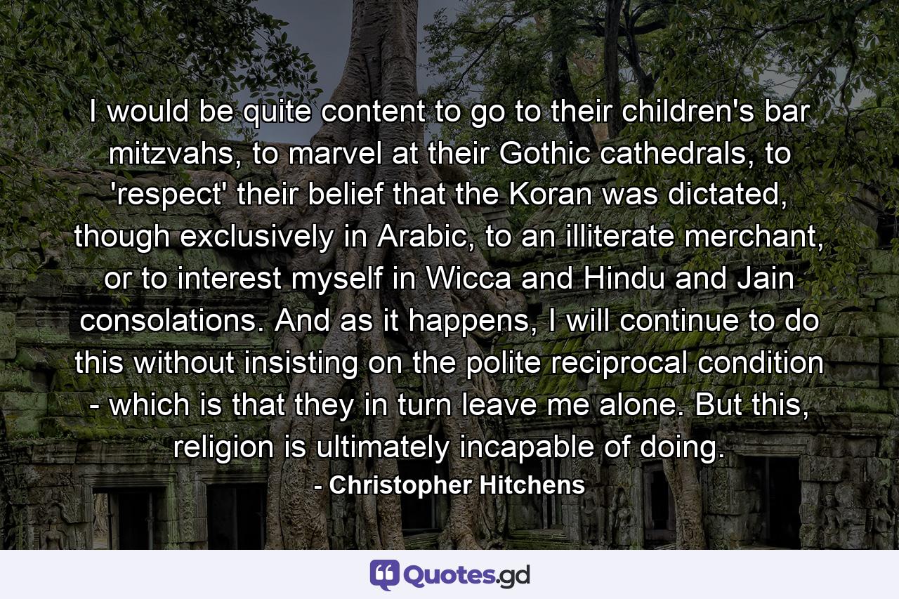 I would be quite content to go to their children's bar mitzvahs, to marvel at their Gothic cathedrals, to 'respect' their belief that the Koran was dictated, though exclusively in Arabic, to an illiterate merchant, or to interest myself in Wicca and Hindu and Jain consolations. And as it happens, I will continue to do this without insisting on the polite reciprocal condition - which is that they in turn leave me alone. But this, religion is ultimately incapable of doing. - Quote by Christopher Hitchens