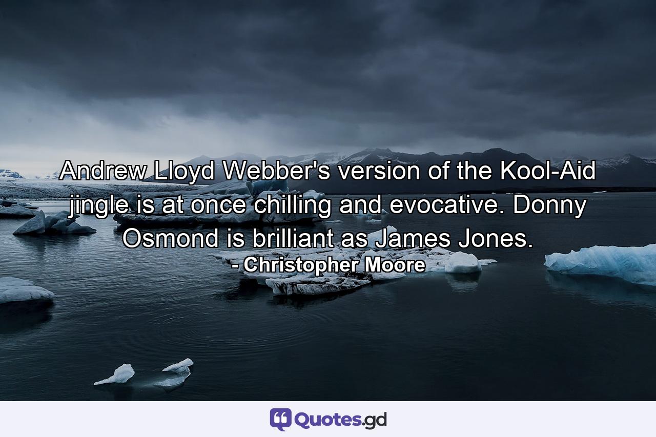 Andrew Lloyd Webber's version of the Kool-Aid jingle is at once chilling and evocative. Donny Osmond is brilliant as James Jones. - Quote by Christopher Moore