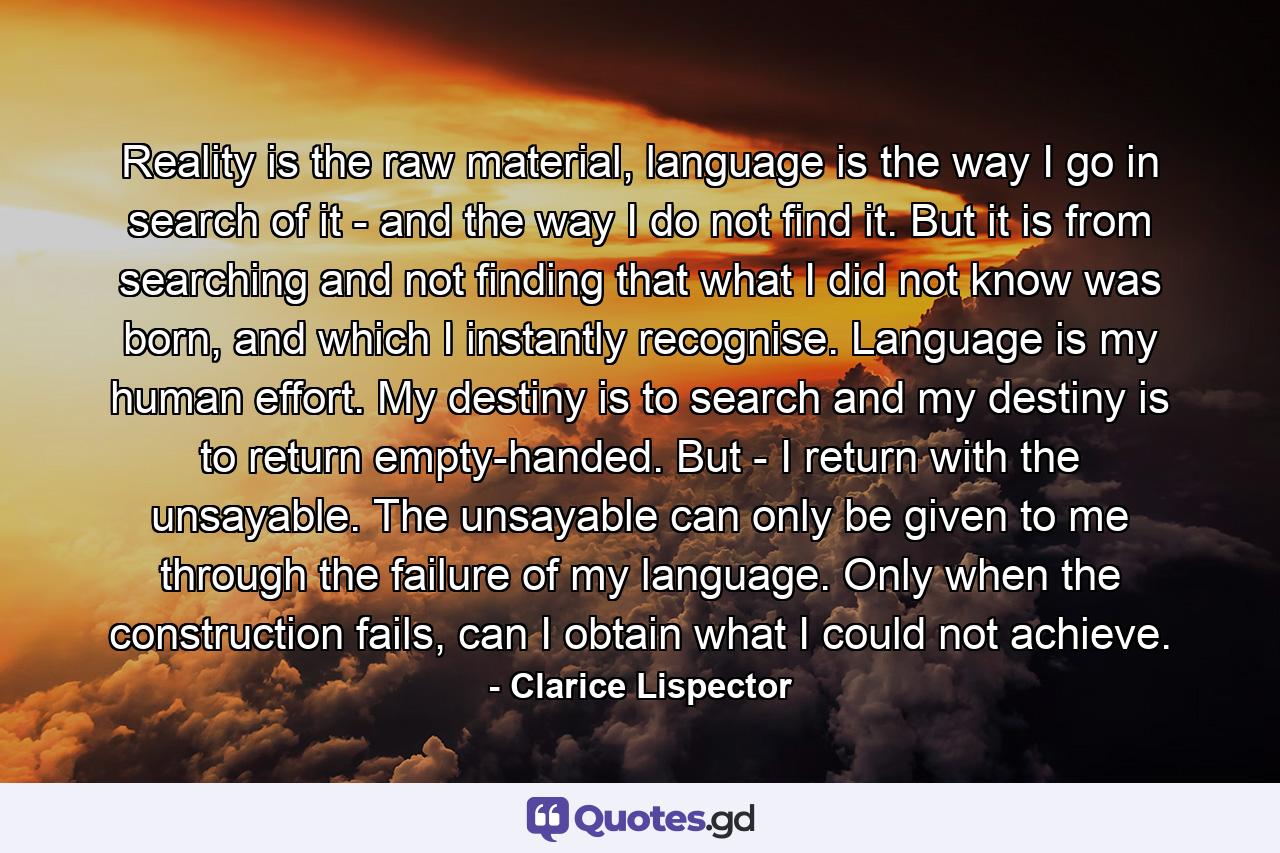 Reality is the raw material, language is the way I go in search of it - and the way I do not find it. But it is from searching and not finding that what I did not know was born, and which I instantly recognise. Language is my human effort. My destiny is to search and my destiny is to return empty-handed. But - I return with the unsayable. The unsayable can only be given to me through the failure of my language. Only when the construction fails, can I obtain what I could not achieve. - Quote by Clarice Lispector