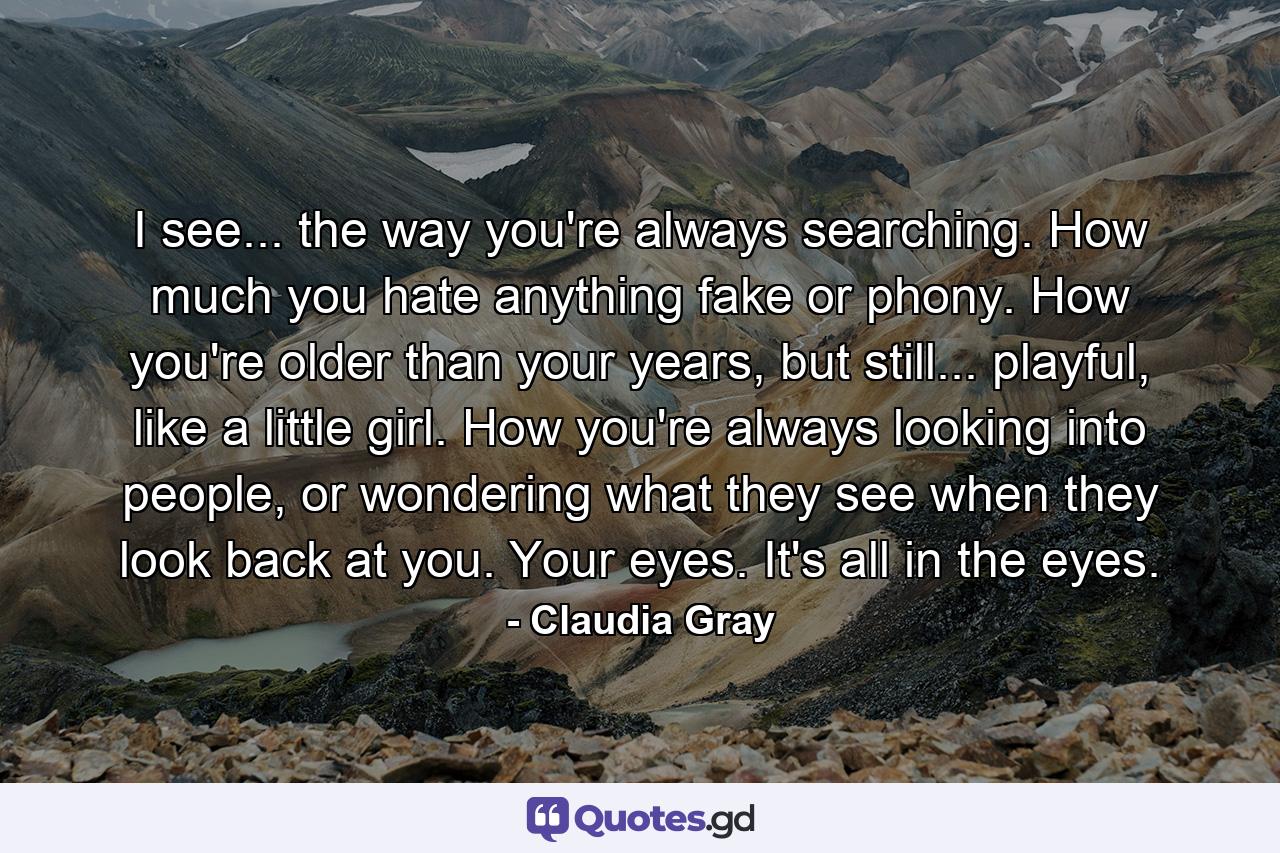 I see... the way you're always searching. How much you hate anything fake or phony. How you're older than your years, but still... playful, like a little girl. How you're always looking into people, or wondering what they see when they look back at you. Your eyes. It's all in the eyes. - Quote by Claudia Gray