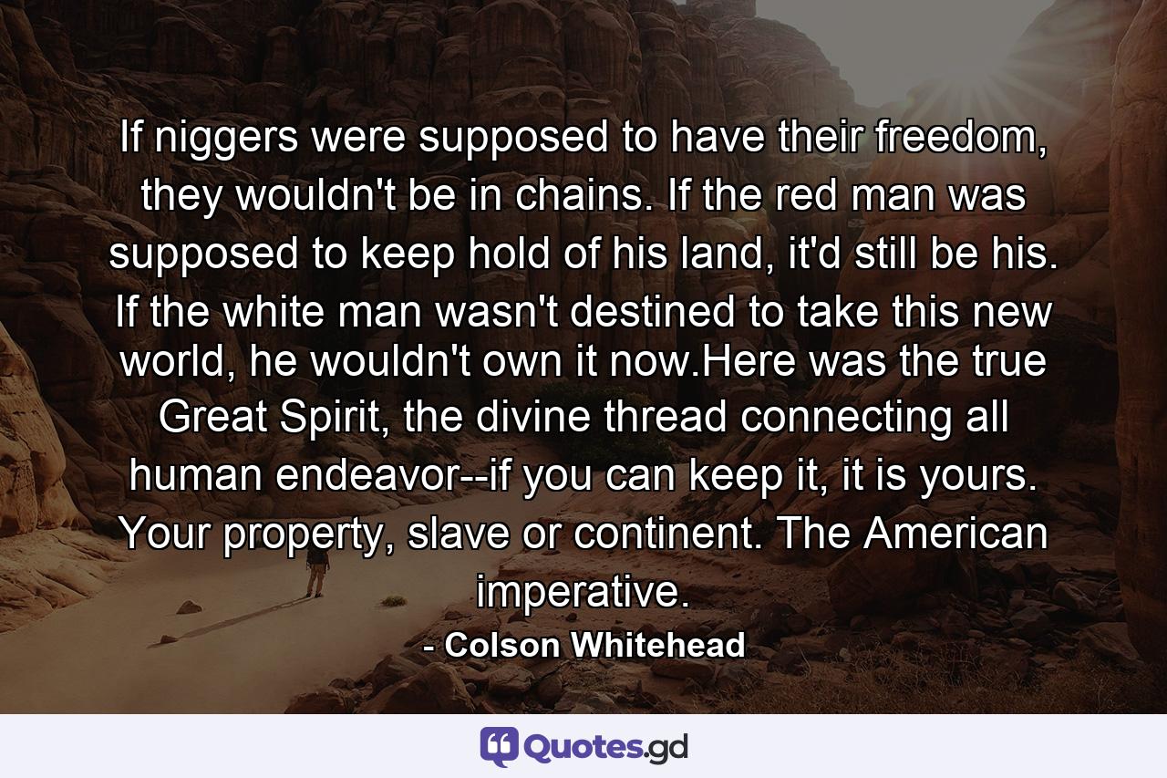 If niggers were supposed to have their freedom, they wouldn't be in chains. If the red man was supposed to keep hold of his land, it'd still be his. If the white man wasn't destined to take this new world, he wouldn't own it now.Here was the true Great Spirit, the divine thread connecting all human endeavor--if you can keep it, it is yours. Your property, slave or continent. The American imperative. - Quote by Colson Whitehead