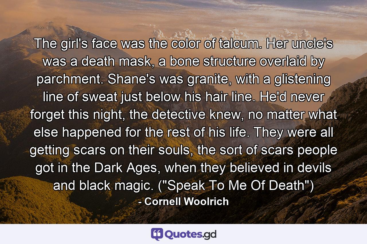 The girl's face was the color of talcum. Her uncle's was a death mask, a bone structure overlaid by parchment. Shane's was granite, with a glistening line of sweat just below his hair line. He'd never forget this night, the detective knew, no matter what else happened for the rest of his life. They were all getting scars on their souls, the sort of scars people got in the Dark Ages, when they believed in devils and black magic. (