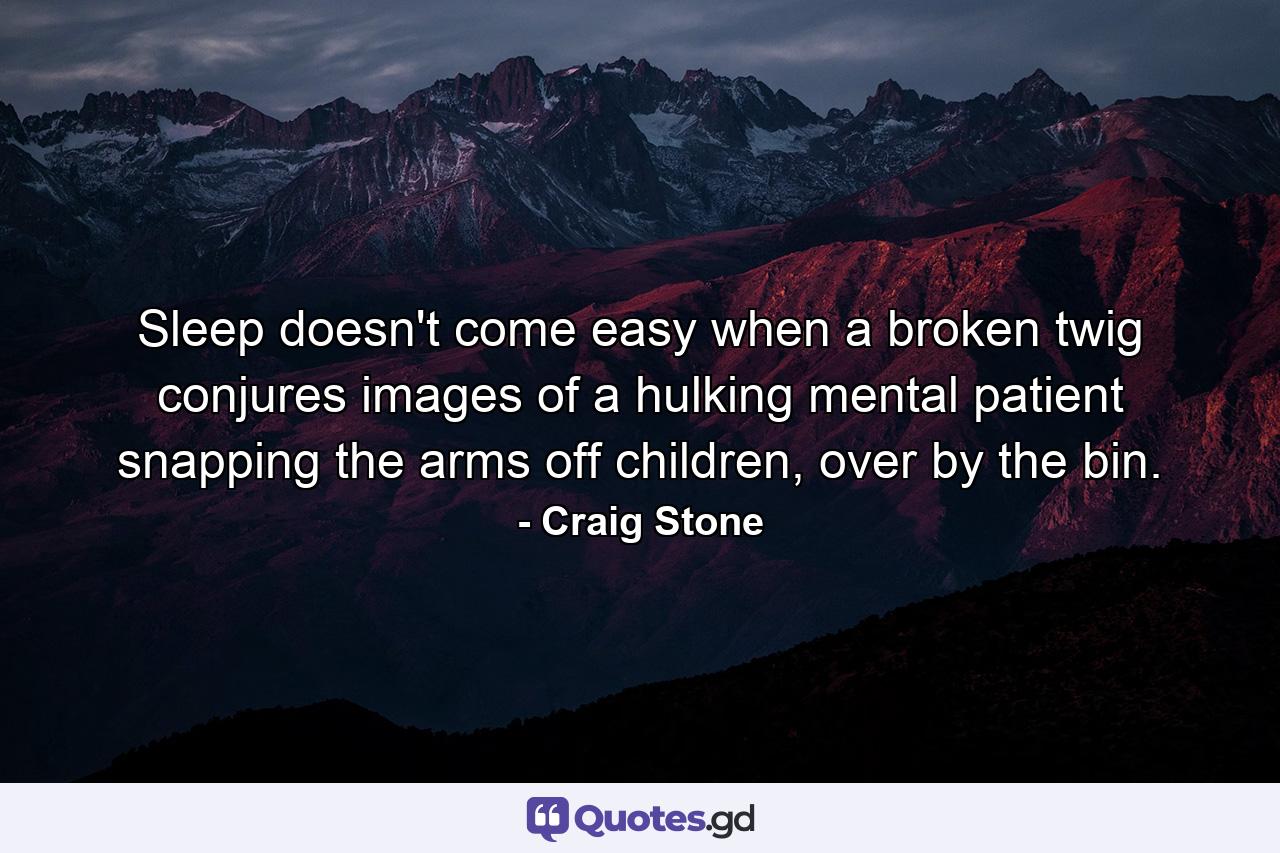 Sleep doesn't come easy when a broken twig conjures images of a hulking mental patient snapping the arms off children, over by the bin. - Quote by Craig Stone