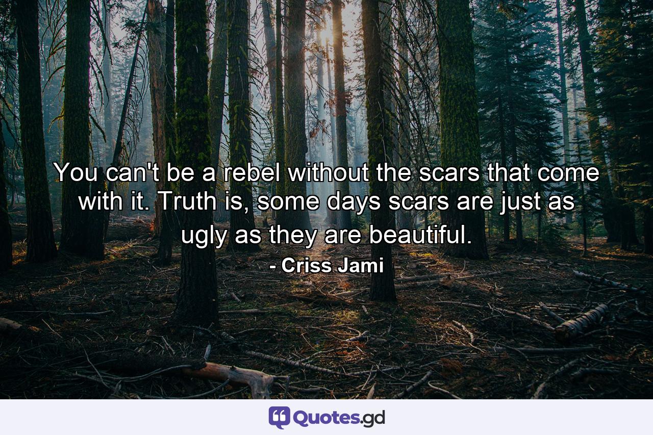 You can't be a rebel without the scars that come with it. Truth is, some days scars are just as ugly as they are beautiful. - Quote by Criss Jami