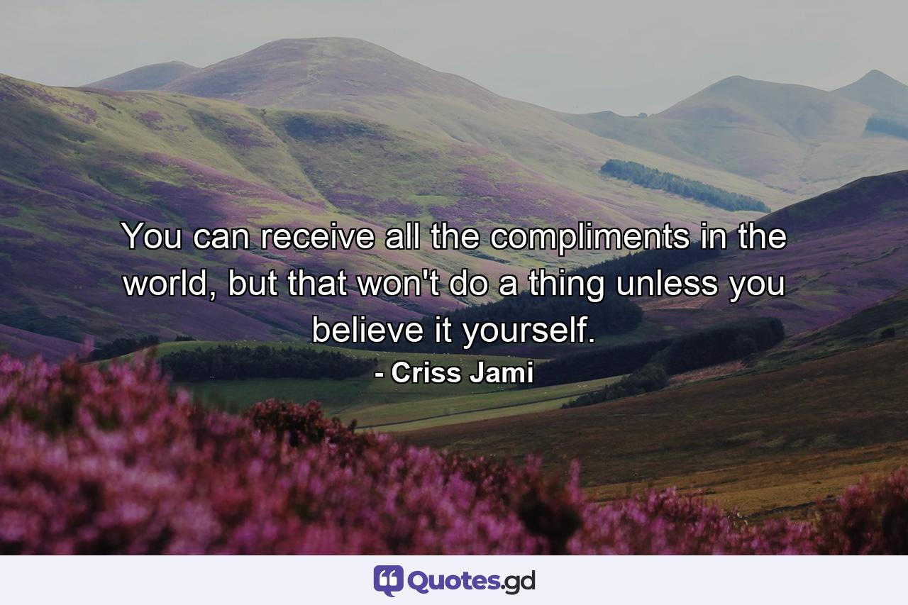 You can receive all the compliments in the world, but that won't do a thing unless you believe it yourself. - Quote by Criss Jami