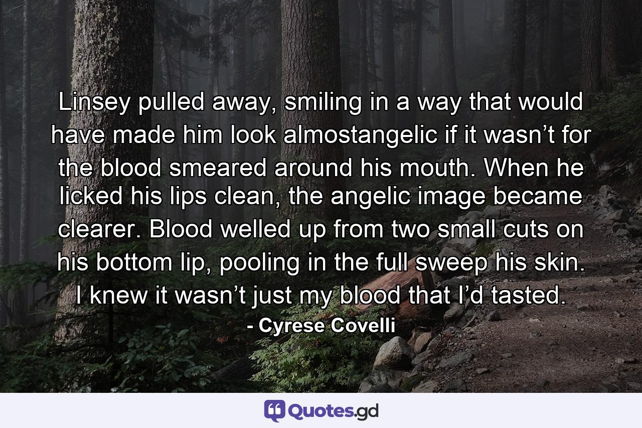 Linsey pulled away, smiling in a way that would have made him look almostangelic if it wasn’t for the blood smeared around his mouth. When he licked his lips clean, the angelic image became clearer. Blood welled up from two small cuts on his bottom lip, pooling in the full sweep his skin. I knew it wasn’t just my blood that I’d tasted. - Quote by Cyrese Covelli