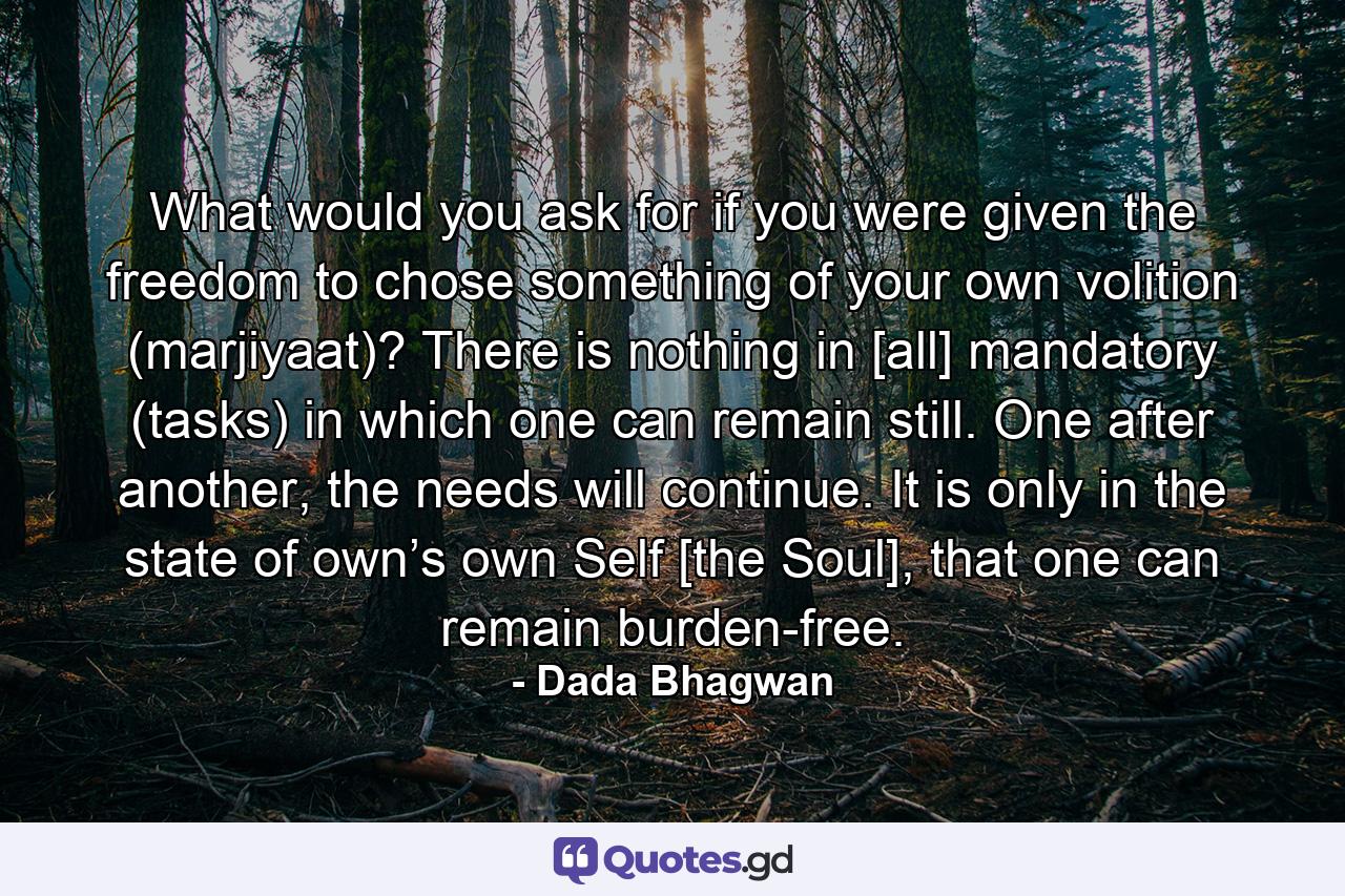 What would you ask for if you were given the freedom to chose something of your own volition (marjiyaat)? There is nothing in [all] mandatory (tasks) in which one can remain still. One after another, the needs will continue. It is only in the state of own’s own Self [the Soul], that one can remain burden-free. - Quote by Dada Bhagwan