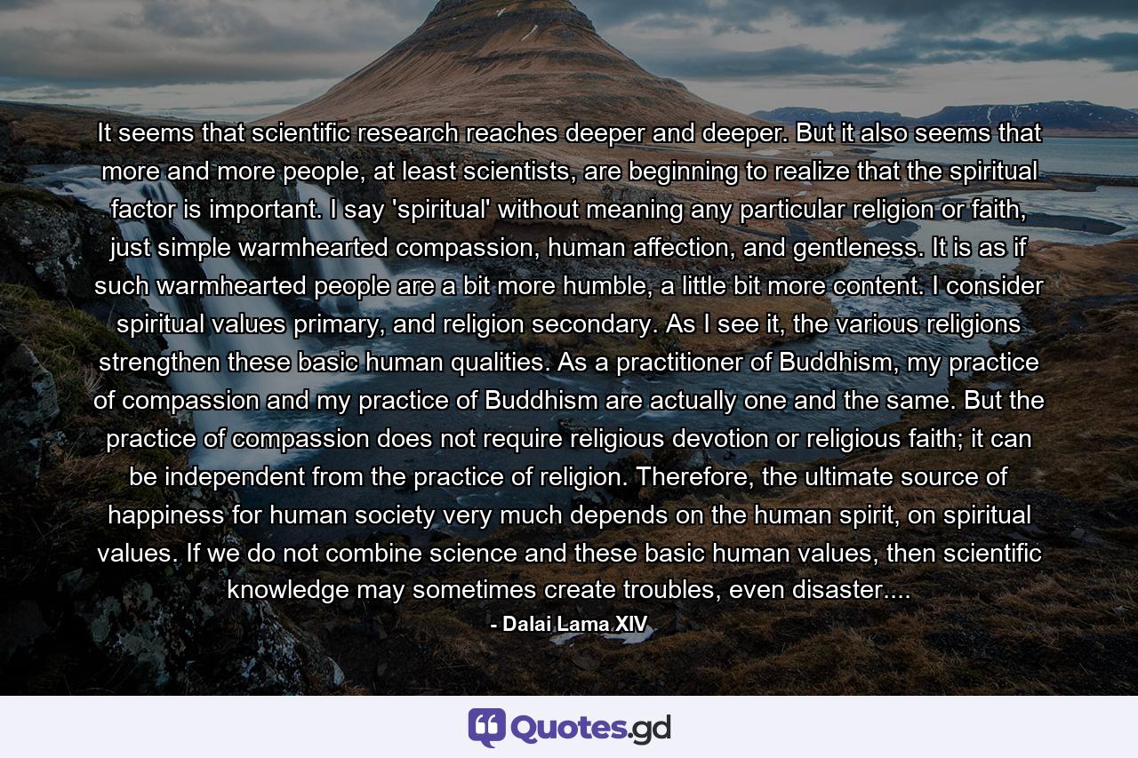 It seems that scientific research reaches deeper and deeper. But it also seems that more and more people, at least scientists, are beginning to realize that the spiritual factor is important. I say 'spiritual' without meaning any particular religion or faith, just simple warmhearted compassion, human affection, and gentleness. It is as if such warmhearted people are a bit more humble, a little bit more content. I consider spiritual values primary, and religion secondary. As I see it, the various religions strengthen these basic human qualities. As a practitioner of Buddhism, my practice of compassion and my practice of Buddhism are actually one and the same. But the practice of compassion does not require religious devotion or religious faith; it can be independent from the practice of religion. Therefore, the ultimate source of happiness for human society very much depends on the human spirit, on spiritual values. If we do not combine science and these basic human values, then scientific knowledge may sometimes create troubles, even disaster.... - Quote by Dalai Lama XIV