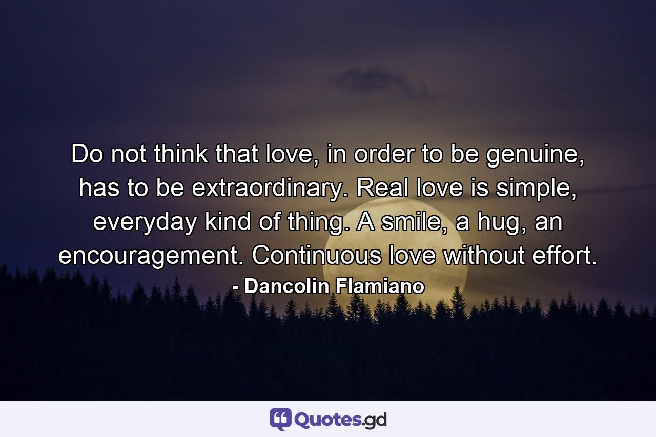 Do not think that love, in order to be genuine, has to be extraordinary. Real love is simple, everyday kind of thing. A smile, a hug, an encouragement. Continuous love without effort. - Quote by Dancolin Flamiano