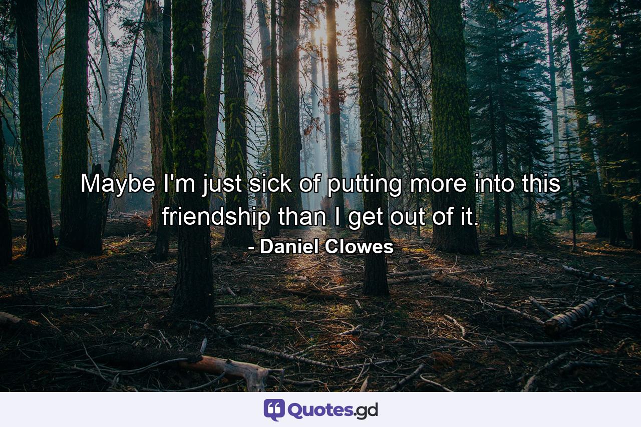 Maybe I'm just sick of putting more into this friendship than I get out of it. - Quote by Daniel Clowes