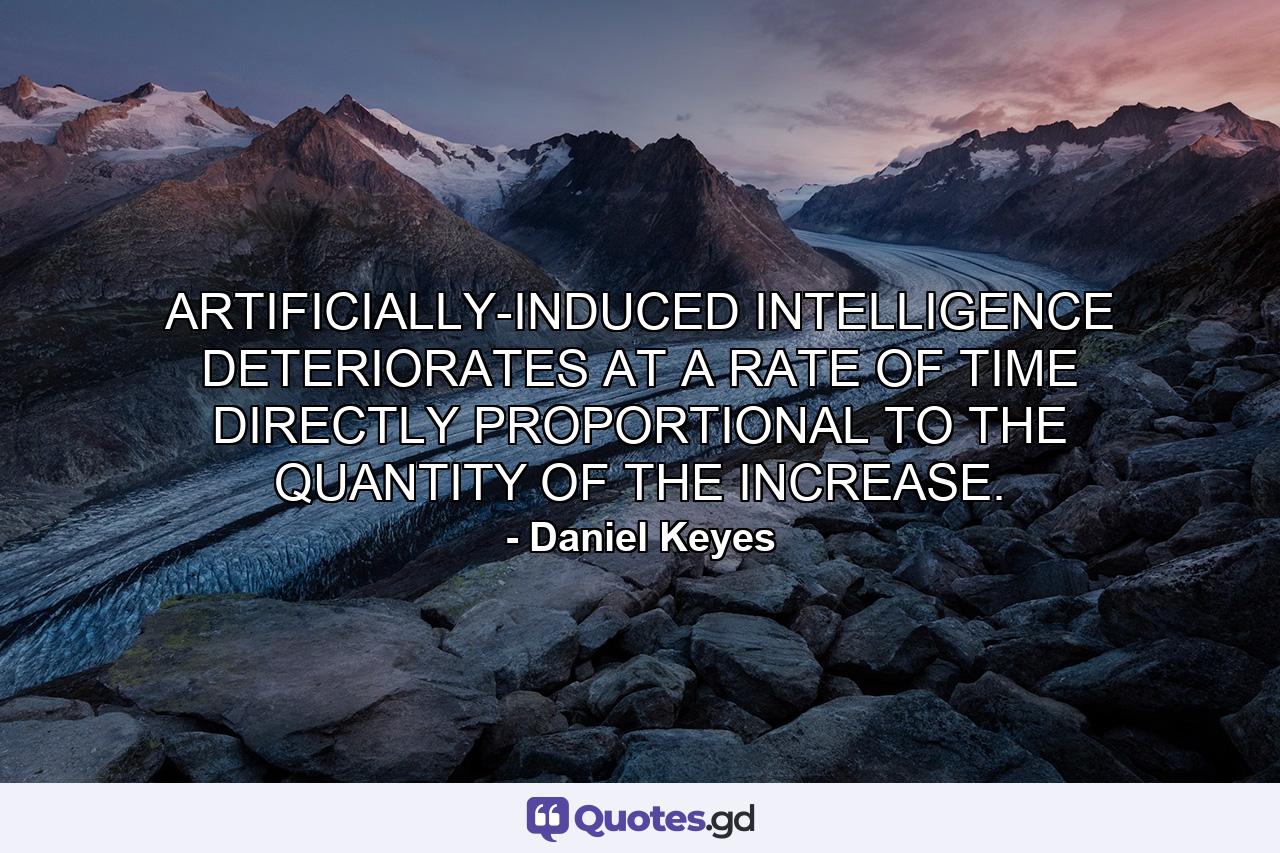 ARTIFICIALLY-INDUCED INTELLIGENCE DETERIORATES AT A RATE OF TIME DIRECTLY PROPORTIONAL TO THE QUANTITY OF THE INCREASE. - Quote by Daniel Keyes