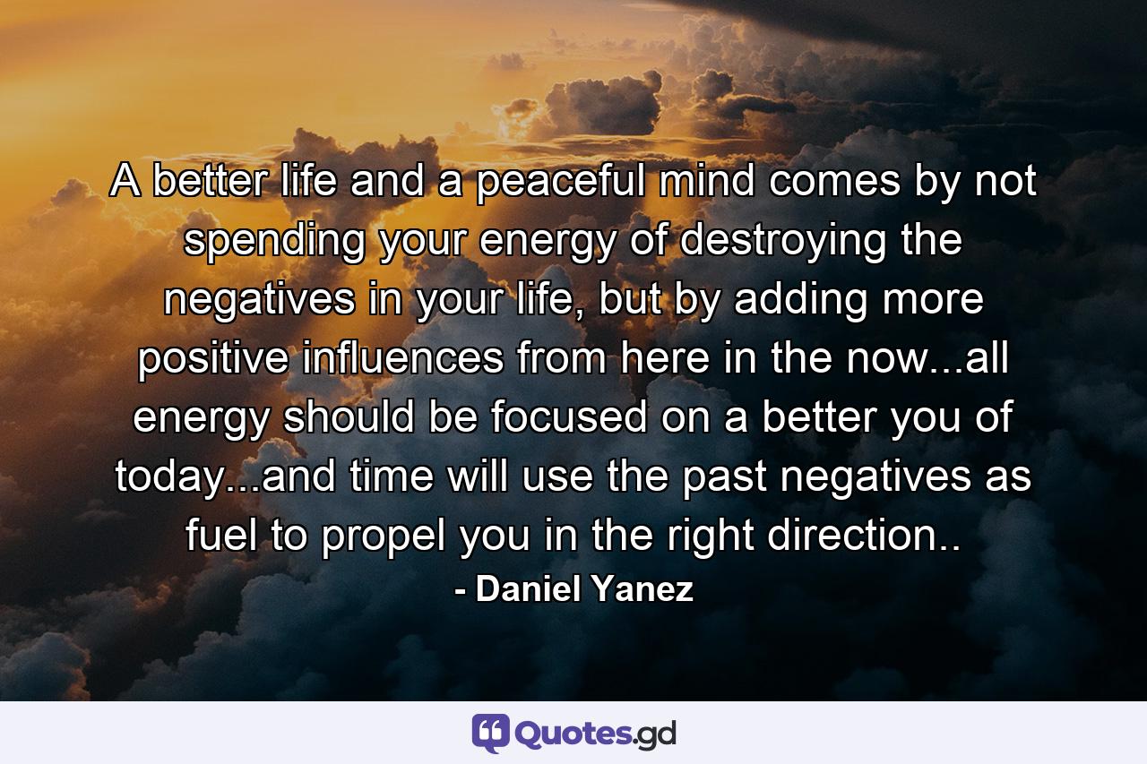 A better life and a peaceful mind comes by not spending your energy of destroying the negatives in your life, but by adding more positive influences from here in the now...all energy should be focused on a better you of today...and time will use the past negatives as fuel to propel you in the right direction.. - Quote by Daniel Yanez