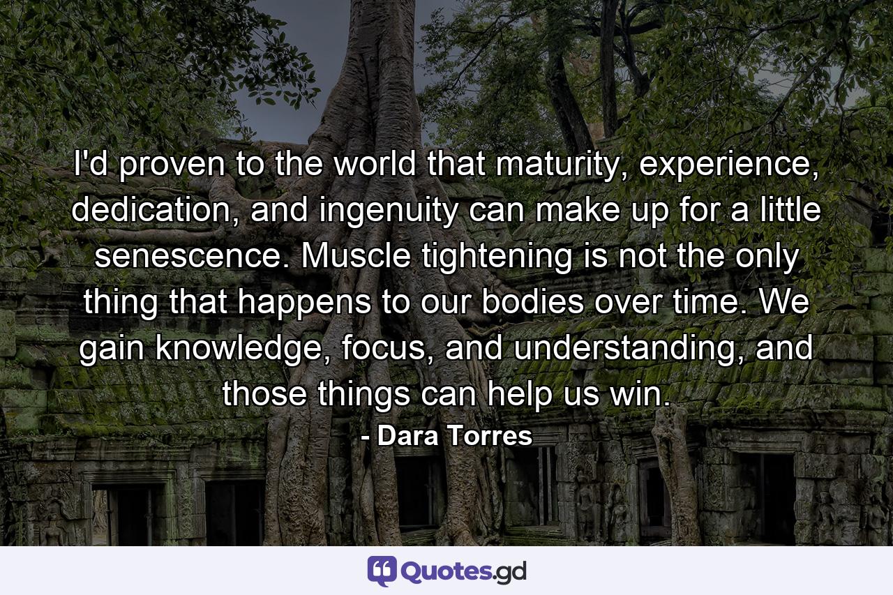 I'd proven to the world that maturity, experience, dedication, and ingenuity can make up for a little senescence. Muscle tightening is not the only thing that happens to our bodies over time. We gain knowledge, focus, and understanding, and those things can help us win. - Quote by Dara Torres
