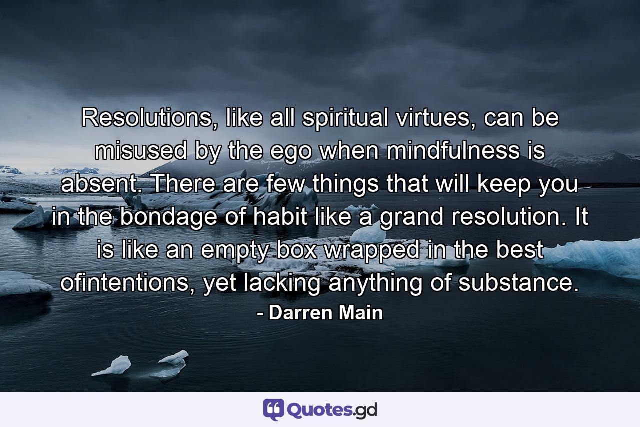 Resolutions, like all spiritual virtues, can be misused by the ego when mindfulness is absent. There are few things that will keep you in the bondage of habit like a grand resolution. It is like an empty box wrapped in the best ofintentions, yet lacking anything of substance. - Quote by Darren Main