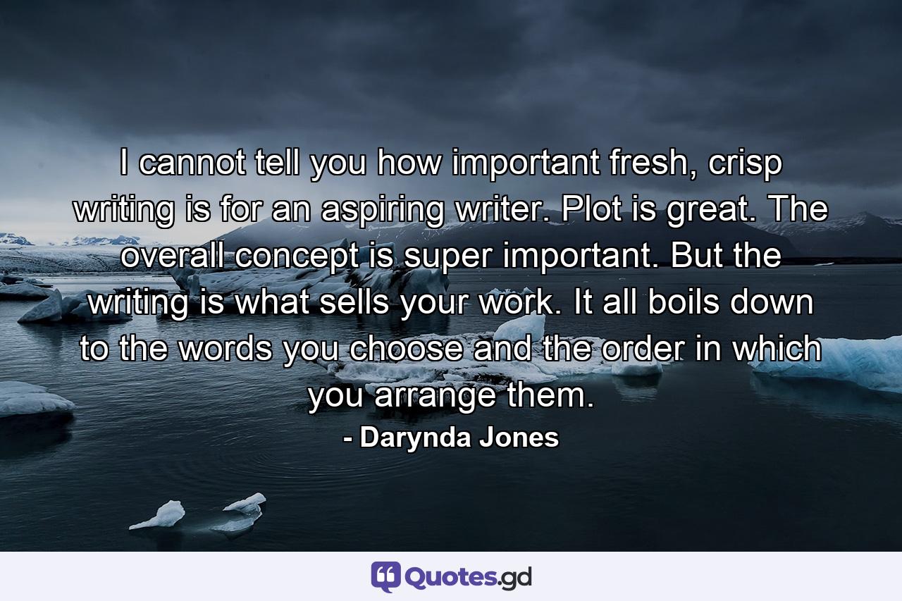 I cannot tell you how important fresh, crisp writing is for an aspiring writer. Plot is great. The overall concept is super important. But the writing is what sells your work. It all boils down to the words you choose and the order in which you arrange them. - Quote by Darynda Jones