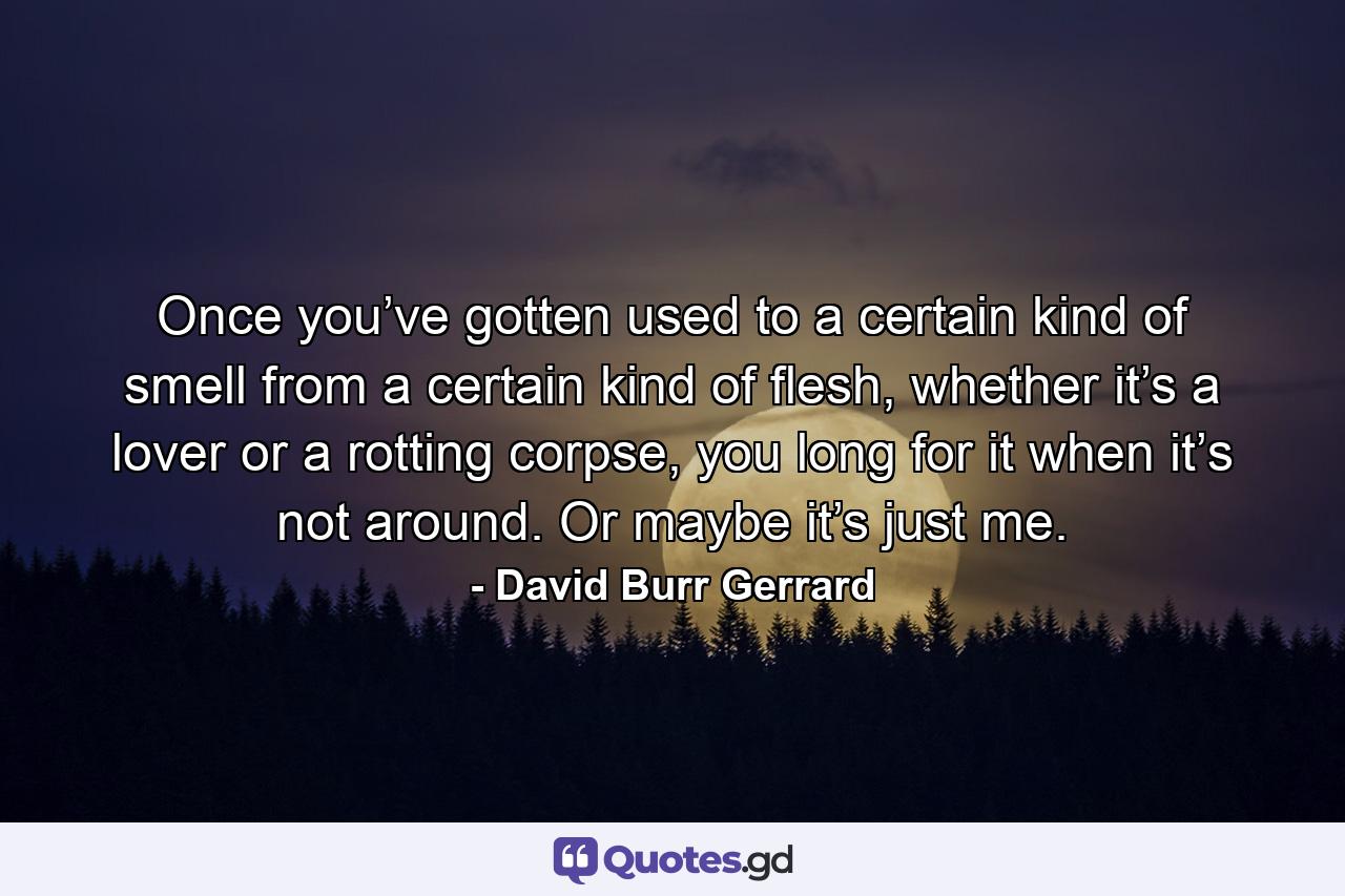 Once you’ve gotten used to a certain kind of smell from a certain kind of flesh, whether it’s a lover or a rotting corpse, you long for it when it’s not around. Or maybe it’s just me. - Quote by David Burr Gerrard