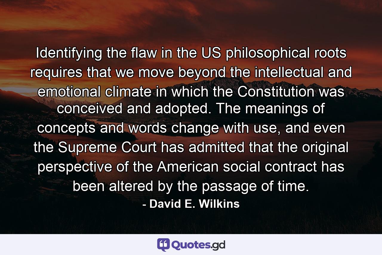 Identifying the flaw in the US philosophical roots requires that we move beyond the intellectual and emotional climate in which the Constitution was conceived and adopted. The meanings of concepts and words change with use, and even the Supreme Court has admitted that the original perspective of the American social contract has been altered by the passage of time. - Quote by David E. Wilkins