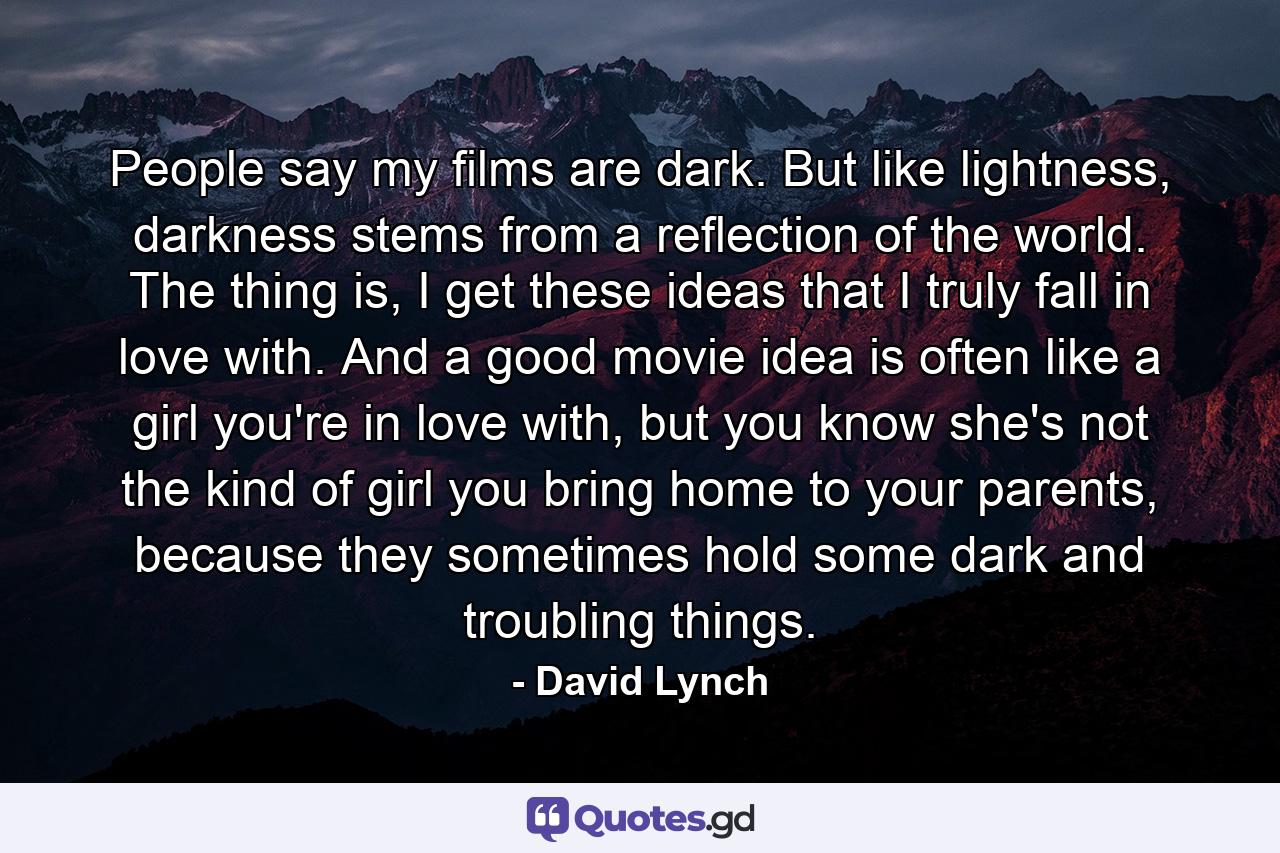 People say my films are dark. But like lightness, darkness stems from a reflection of the world. The thing is, I get these ideas that I truly fall in love with. And a good movie idea is often like a girl you're in love with, but you know she's not the kind of girl you bring home to your parents, because they sometimes hold some dark and troubling things. - Quote by David Lynch