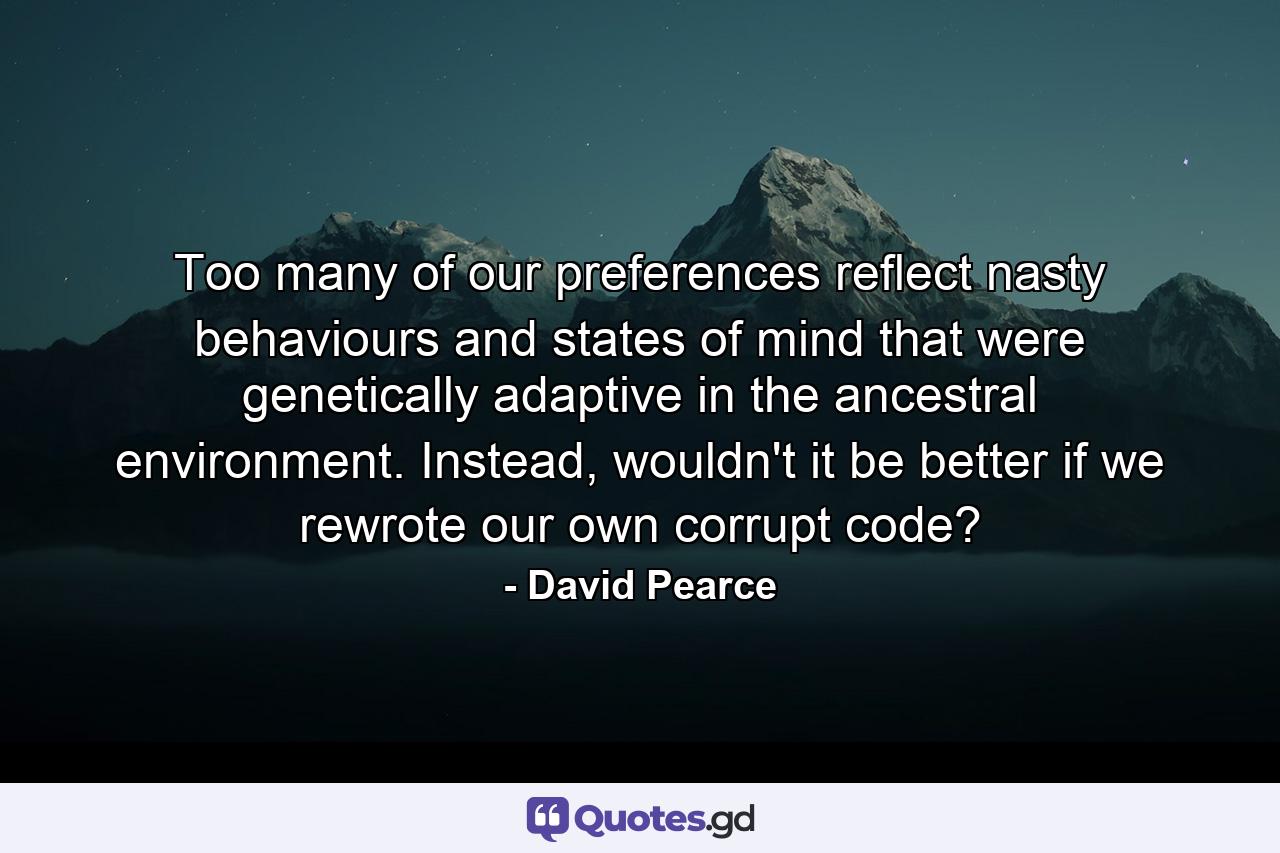 Too many of our preferences reflect nasty behaviours and states of mind that were genetically adaptive in the ancestral environment. Instead, wouldn't it be better if we rewrote our own corrupt code? - Quote by David Pearce