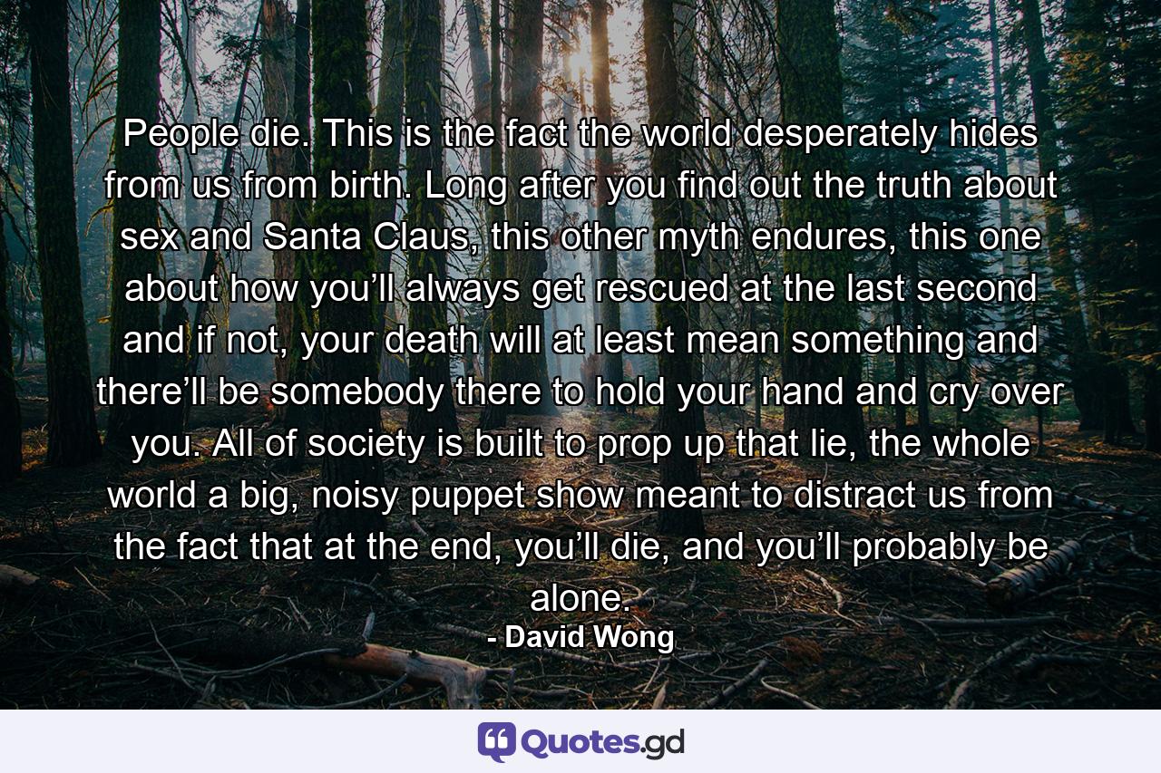 People die. This is the fact the world desperately hides from us from birth. Long after you find out the truth about sex and Santa Claus, this other myth endures, this one about how you’ll always get rescued at the last second and if not, your death will at least mean something and there’ll be somebody there to hold your hand and cry over you. All of society is built to prop up that lie, the whole world a big, noisy puppet show meant to distract us from the fact that at the end, you’ll die, and you’ll probably be alone. - Quote by David Wong