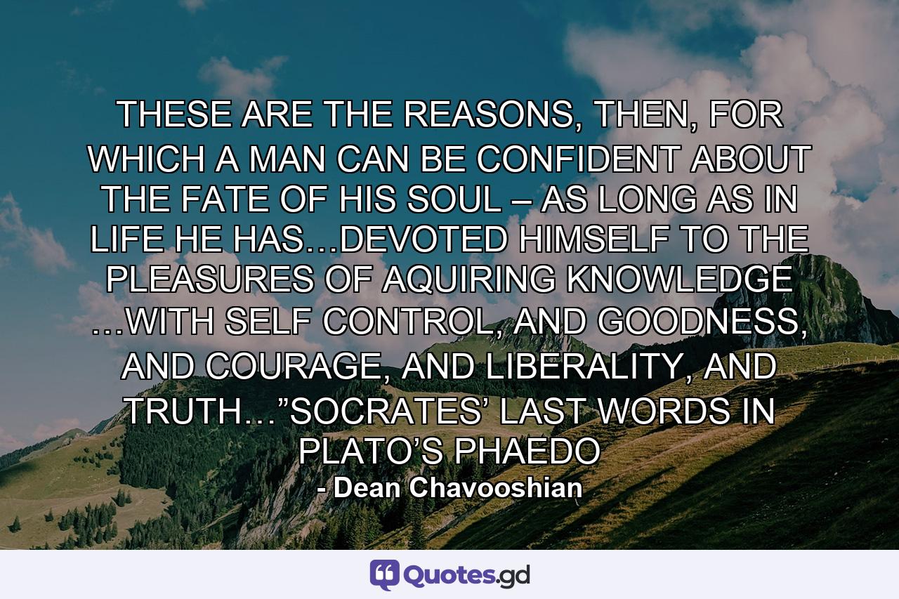 THESE ARE THE REASONS, THEN, FOR WHICH A MAN CAN BE CONFIDENT ABOUT THE FATE OF HIS SOUL – AS LONG AS IN LIFE HE HAS…DEVOTED HIMSELF TO THE PLEASURES OF AQUIRING KNOWLEDGE …WITH SELF CONTROL, AND GOODNESS, AND COURAGE, AND LIBERALITY, AND TRUTH…”SOCRATES’ LAST WORDS IN PLATO’S PHAEDO - Quote by Dean Chavooshian