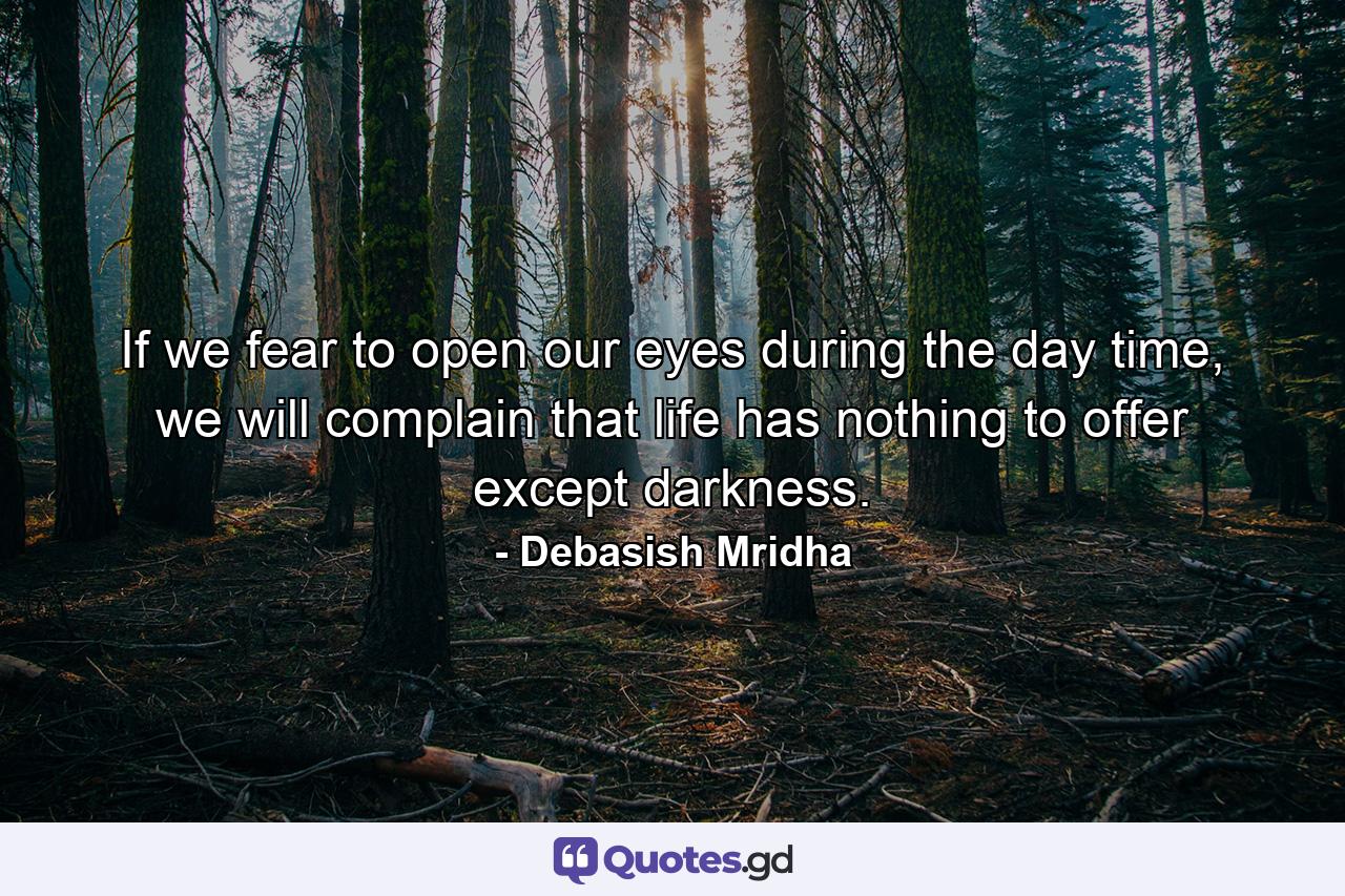 If we fear to open our eyes during the day time, we will complain that life has nothing to offer except darkness. - Quote by Debasish Mridha