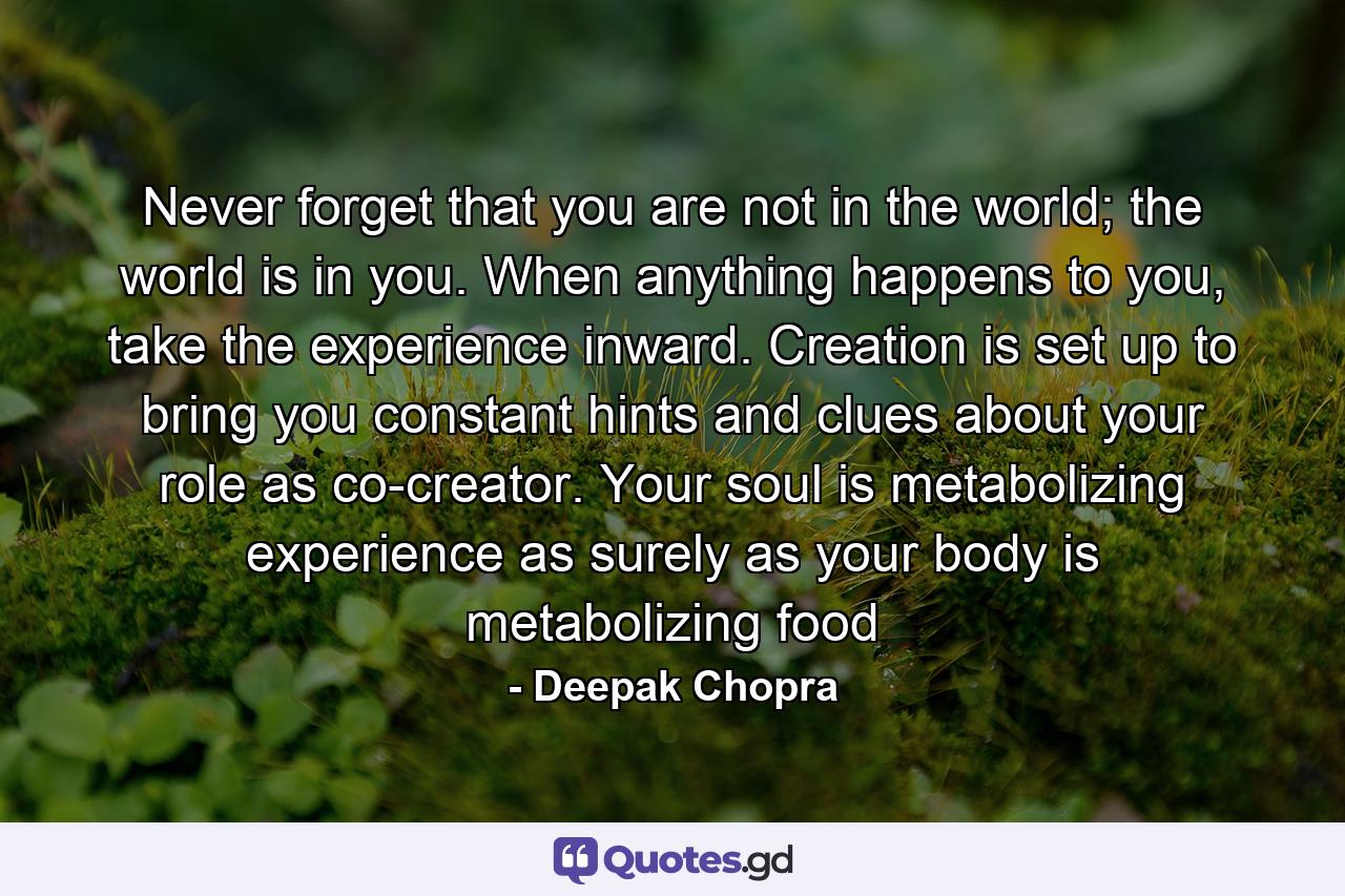 Never forget that you are not in the world; the world is in you. When anything happens to you, take the experience inward. Creation is set up to bring you constant hints and clues about your role as co-creator. Your soul is metabolizing experience as surely as your body is metabolizing food - Quote by Deepak Chopra