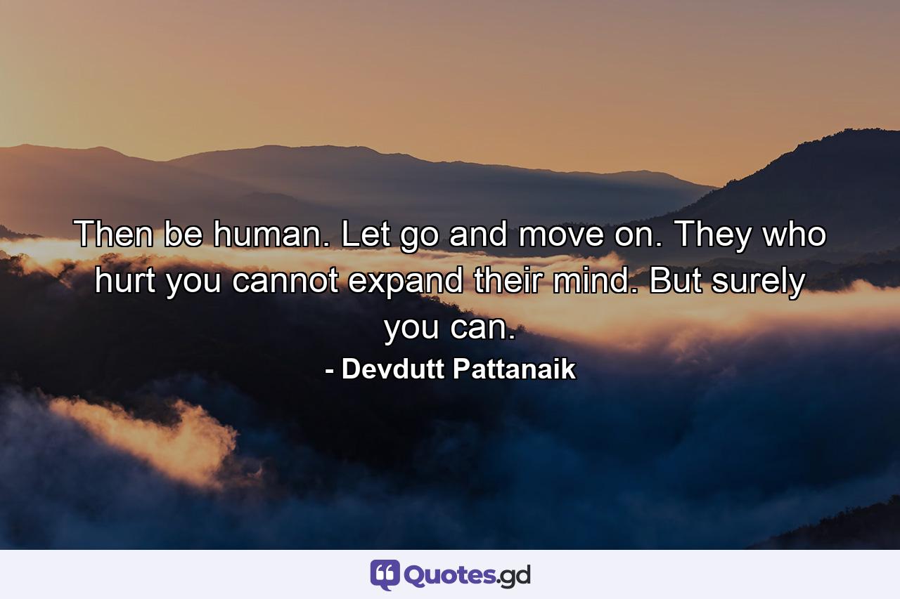 Then be human. Let go and move on. They who hurt you cannot expand their mind. But surely you can. - Quote by Devdutt Pattanaik