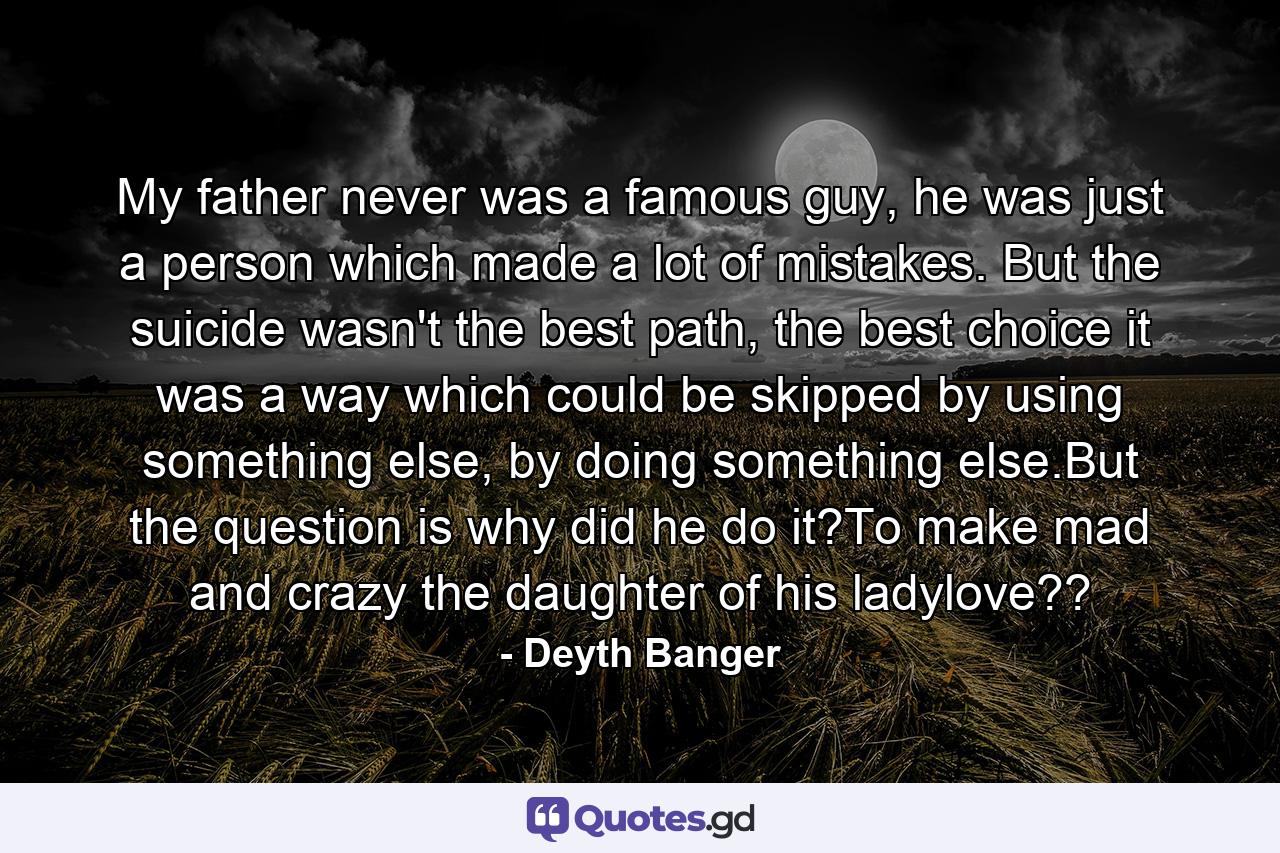 My father never was a famous guy, he was just a person which made a lot of mistakes. But the suicide wasn't the best path, the best choice it was a way which could be skipped by using something else, by doing something else.But the question is why did he do it?To make mad and crazy the daughter of his ladylove?? - Quote by Deyth Banger