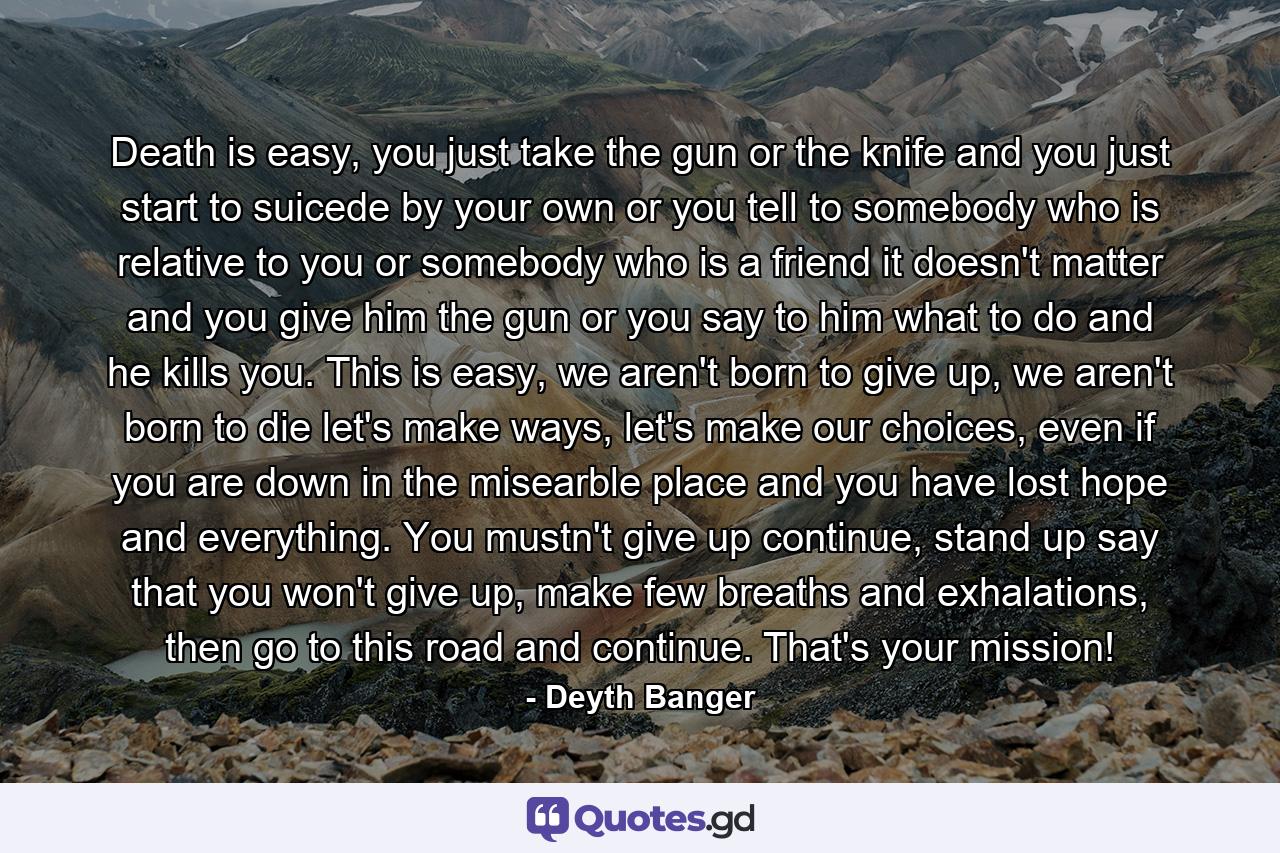 Death is easy, you just take the gun or the knife and you just start to suicede by your own or you tell to somebody who is relative to you or somebody who is a friend it doesn't matter and you give him the gun or you say to him what to do and he kills you. This is easy, we aren't born to give up, we aren't born to die let's make ways, let's make our choices, even if you are down in the misearble place and you have lost hope and everything. You mustn't give up continue, stand up say that you won't give up, make few breaths and exhalations, then go to this road and continue. That's your mission! - Quote by Deyth Banger