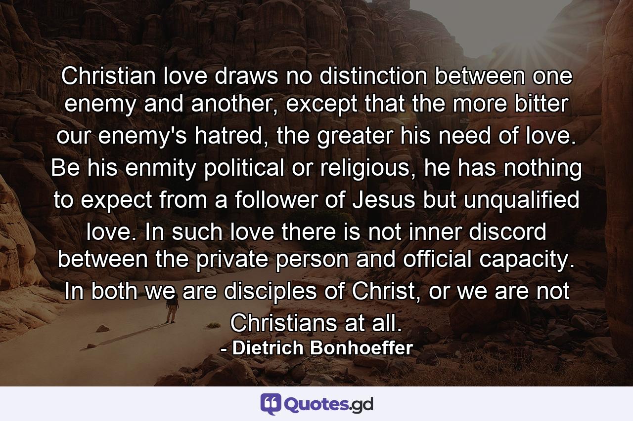 Christian love draws no distinction between one enemy and another, except that the more bitter our enemy's hatred, the greater his need of love. Be his enmity political or religious, he has nothing to expect from a follower of Jesus but unqualified love. In such love there is not inner discord between the private person and official capacity. In both we are disciples of Christ, or we are not Christians at all. - Quote by Dietrich Bonhoeffer