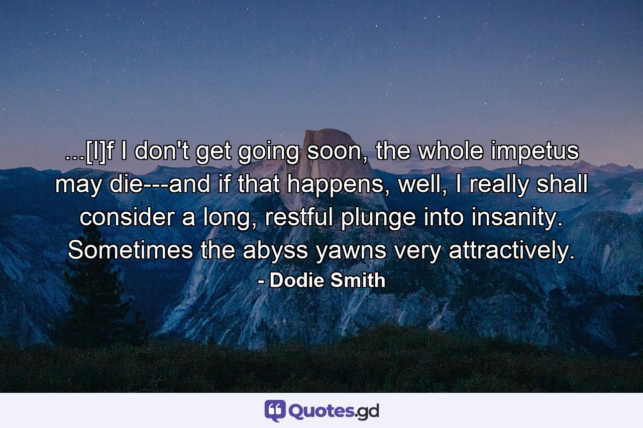 ...[I]f I don't get going soon, the whole impetus may die---and if that happens, well, I really shall consider a long, restful plunge into insanity. Sometimes the abyss yawns very attractively. - Quote by Dodie Smith