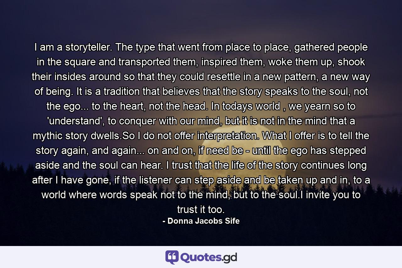 I am a storyteller. The type that went from place to place, gathered people in the square and transported them, inspired them, woke them up, shook their insides around so that they could resettle in a new pattern, a new way of being. It is a tradition that believes that the story speaks to the soul, not the ego... to the heart, not the head. In todays world , we yearn so to 'understand', to conquer with our mind, but it is not in the mind that a mythic story dwells.So I do not offer interpretation. What I offer is to tell the story again, and again... on and on, if need be - until the ego has stepped aside and the soul can hear. I trust that the life of the story continues long after I have gone, if the listener can step aside and be taken up and in, to a world where words speak not to the mind, but to the soul.I invite you to trust it too. - Quote by Donna Jacobs Sife