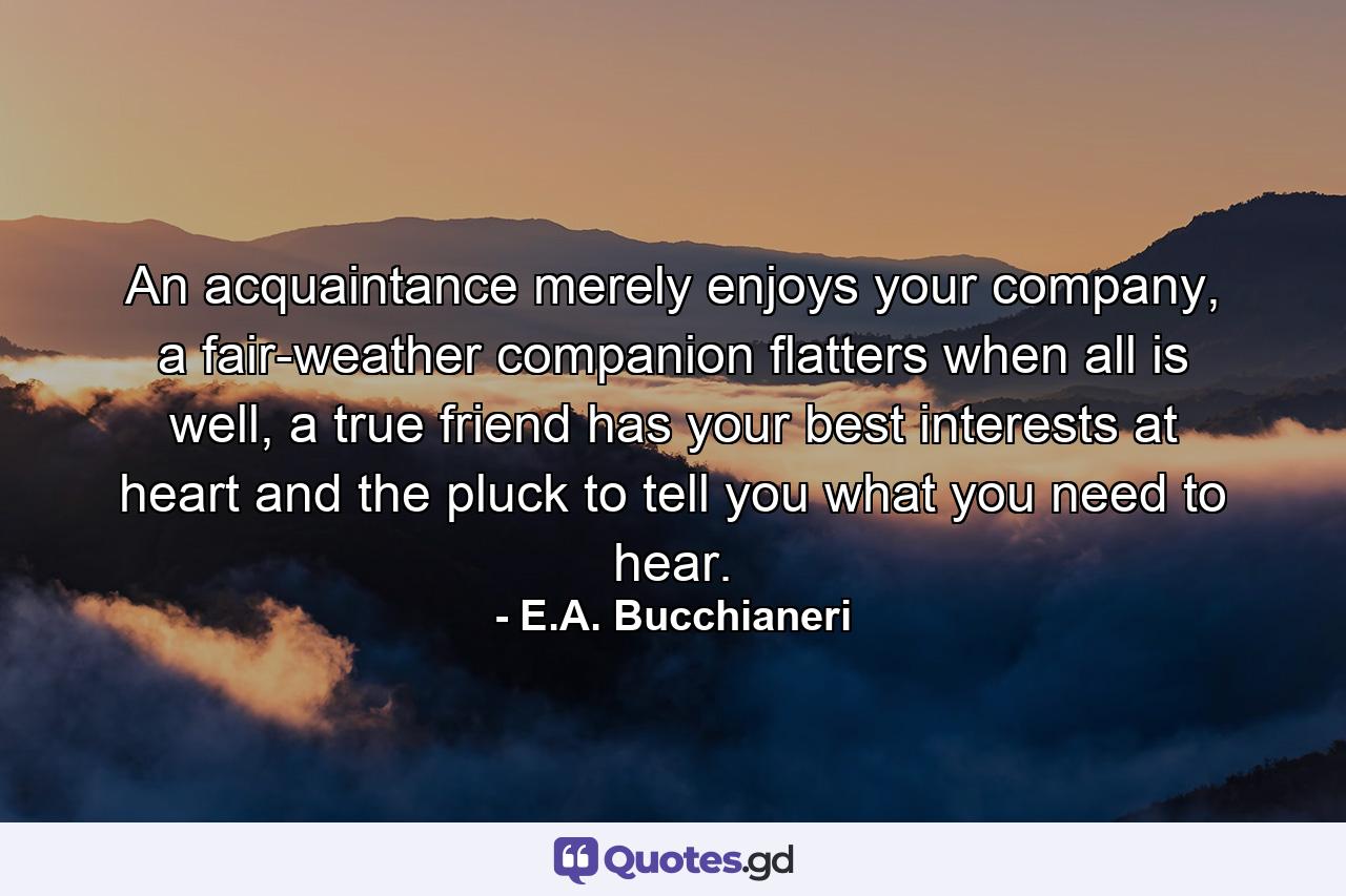 An acquaintance merely enjoys your company, a fair-weather companion flatters when all is well, a true friend has your best interests at heart and the pluck to tell you what you need to hear. - Quote by E.A. Bucchianeri