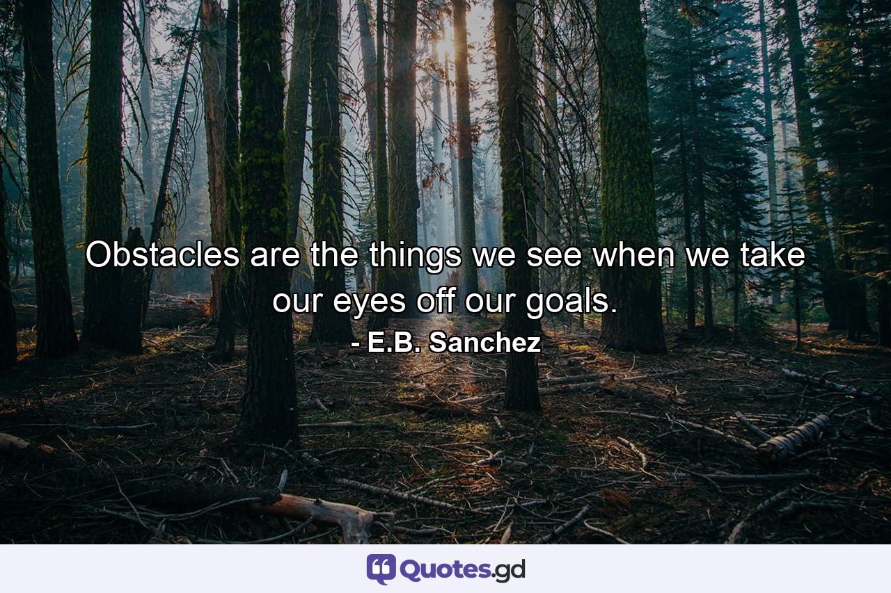 Obstacles are the things we see when we take our eyes off our goals. - Quote by E.B. Sanchez